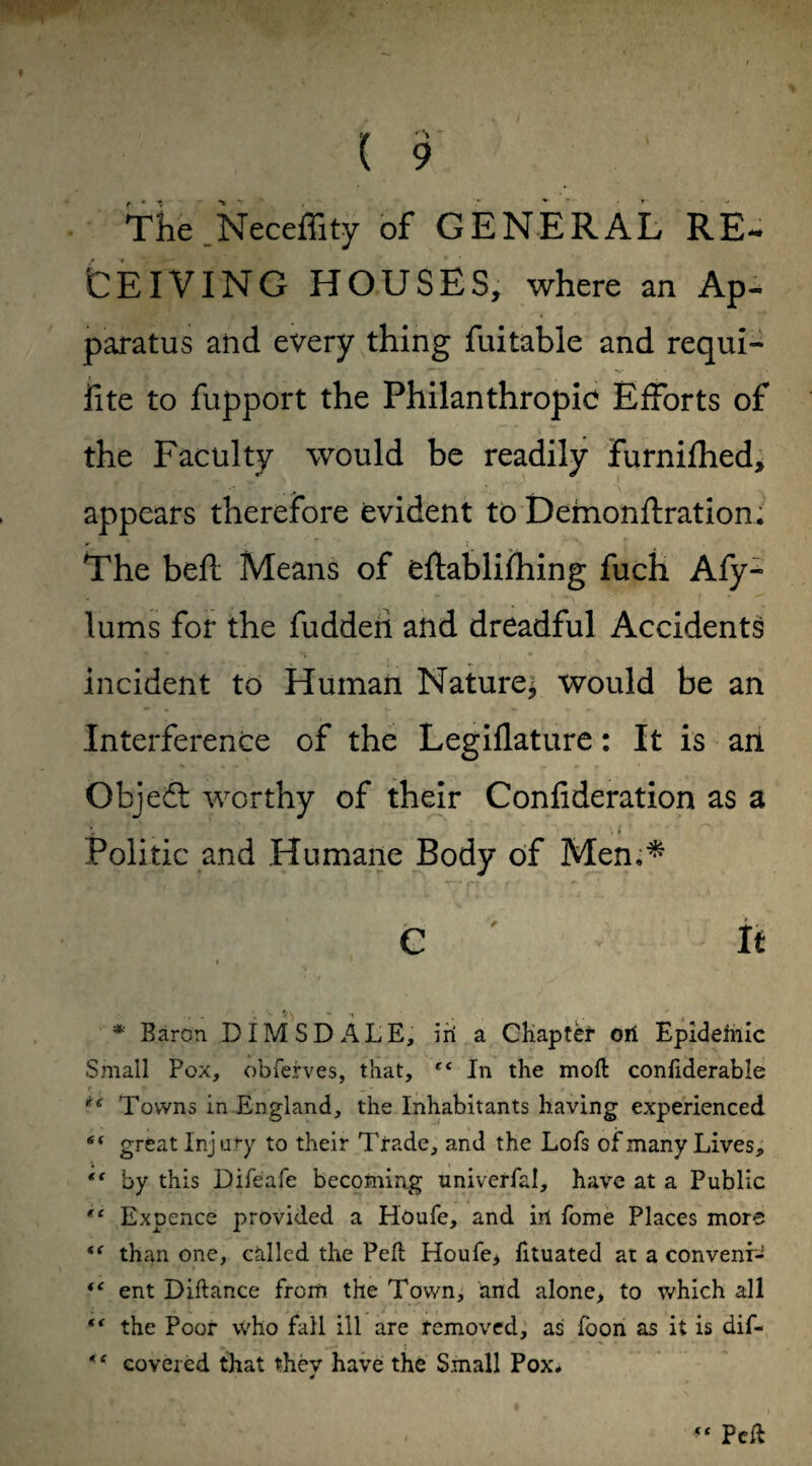 The Neceffity of GENERAL RE¬ CEIVING HOUSES, where an Ap¬ paratus and every thing fuitable and requi- iite to fupport the Philanthropic Efforts of the Faculty would be readily furnifhed, appears therefore evident to Demon fixation. The bell Means of eftablifhing fuch Afy- lums for the fuddeii and dreadful Accidents incident to Human Nature* would be an Interference of the Legiflature: It is an Objedt worthy of their Confederation as a Politic and Humane Body of Men,* C ' It * Baron DIMS DALE, iri a Chapter oil Epideinic Small Pox, obferves, that, tf In the mod conftderabie r r ► • .. _ - • t ’ „ Towns in England, the Inhabitants having experienced 6i great Injury to their Trade, and the Lofs of many Lives, “ by this Difeafe becoming univerfal, have at a Public ri Expence provided a Houfe, and irl fome Places more <f than one, called the Pell Houfe, fituated at a convenr- <c ent Diftance from the Town, and alone, to which all “ the Poor who fall ill are removed, as loon as it is dif- covered that thev have the Small Pox.