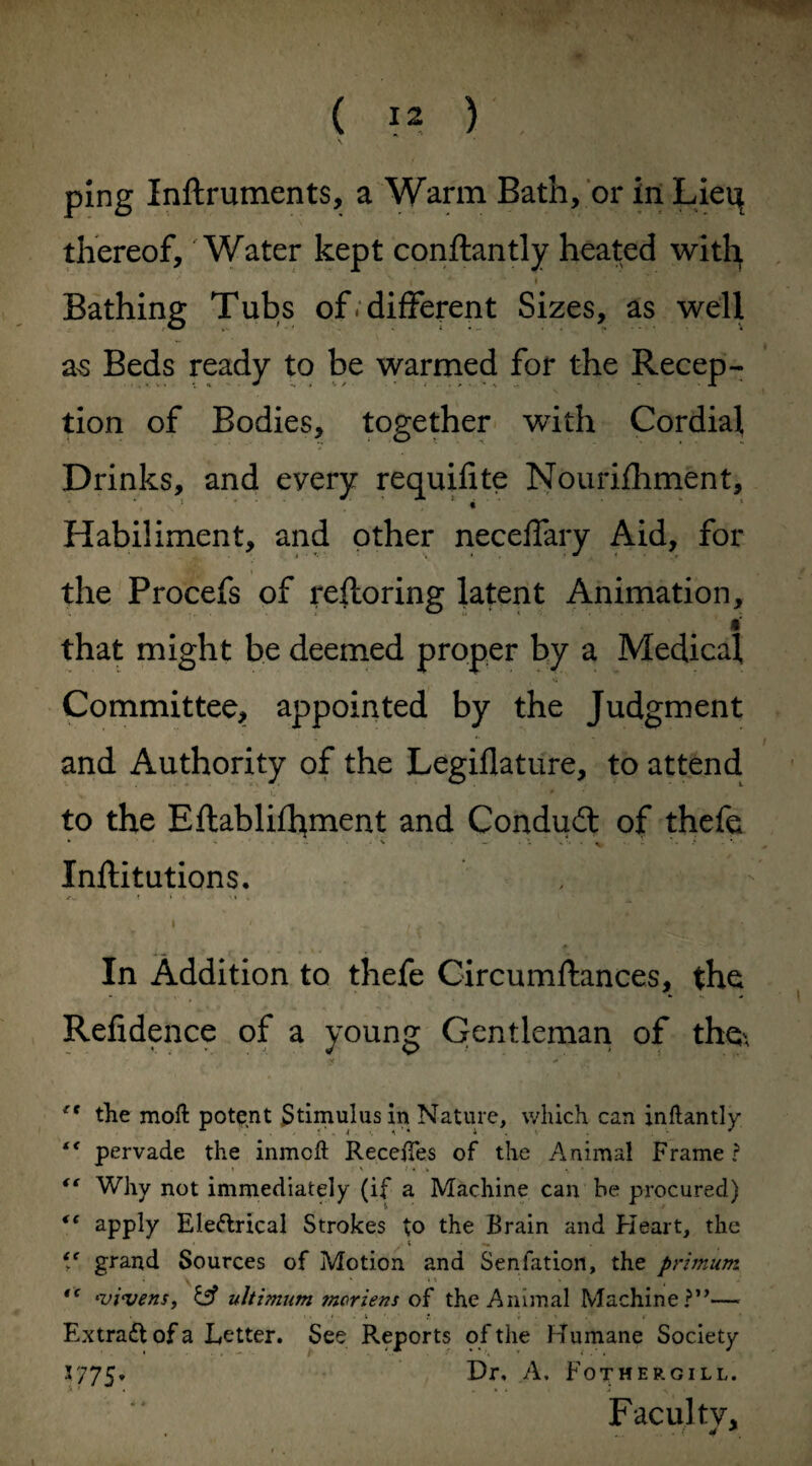 ping Inftruments, a Warm Bath, or in Lieq thereof, 'Water kept conftantly heated with . * * ** i Bathing Tubs of. different Sizes, as well as Beds ready to be warmed for the Recep- tion of Bodies, together with Cordial Drinks, and every requifite Nourifhment, Habiliment, and other neceffary Aid, for the Procefs of reftoring latent Animation, . ' i that might be deemed proper by a Medical Committee, appointed by the Judgment and Authority of the Legiflature, to attend to the Eftablifltment and Conduct of thefe Inftitutions. I ' . 'I*'' * k {if-3 - ■ ;*• * In Addition to thefe Circumftances, the Refidence of a young Gentleman of the\ rt the moft potent Stimulus in Nature, which can inftantly t€ pervade the inmcft Recedes of the Animal Frame? “ Why not immediately (if a Machine can be procured) apply Eleftrical Strokes to the Brain and Heart, the * t .. V grand Sources of Motion and Senlation, the primum 1 \ * * * , *vivens, & ultimum mcriens of the Animal Machine ?”—• . •. > ■ » t • t .* »■ Extradt of a Letter. See Reports of the Humane Society 3775. Hr. -A. Fothergill. Faculty, . w *