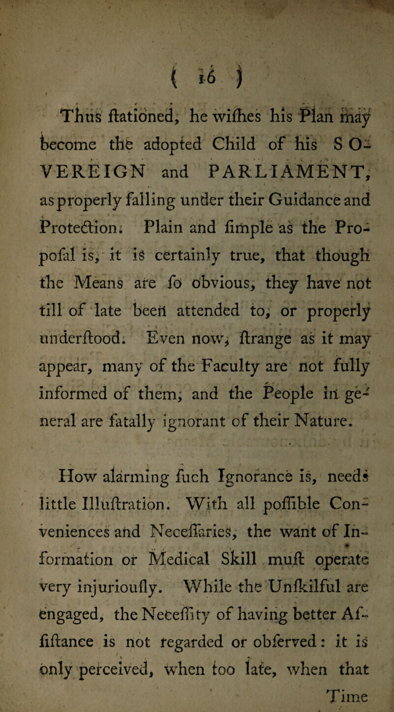 J t * •* # A - • Thus flationed, he wifhes his Pian maf become the adopted Child of his S O- VEREIGN and PARLIAMENT, as properly falling under their Guidance and V ” ' ‘ Protection; Plain and fimple as the Pro- pofal is, it is certainly true, that though the Means are fo obvious, they have not till of late been attended to, or properly underftood; Even now, flrange as it may appear, many of the Faculty are not fully - -4 i informed of them, and the People in ge¬ neral are fatally ignorant of their Nature* How alarming fuch Ignorance is, needs little Illiiftration. With all poffible Con¬ veniences and Neceffaries, the want of In- formation or Medical Skill muft operate very injurioufly. While the Unlkilful are r. engaged, the Neteffity of having better Af~ liftanee is not regarded or obferved: it is only perceived, when too late, when that * f r1 ■ I ime