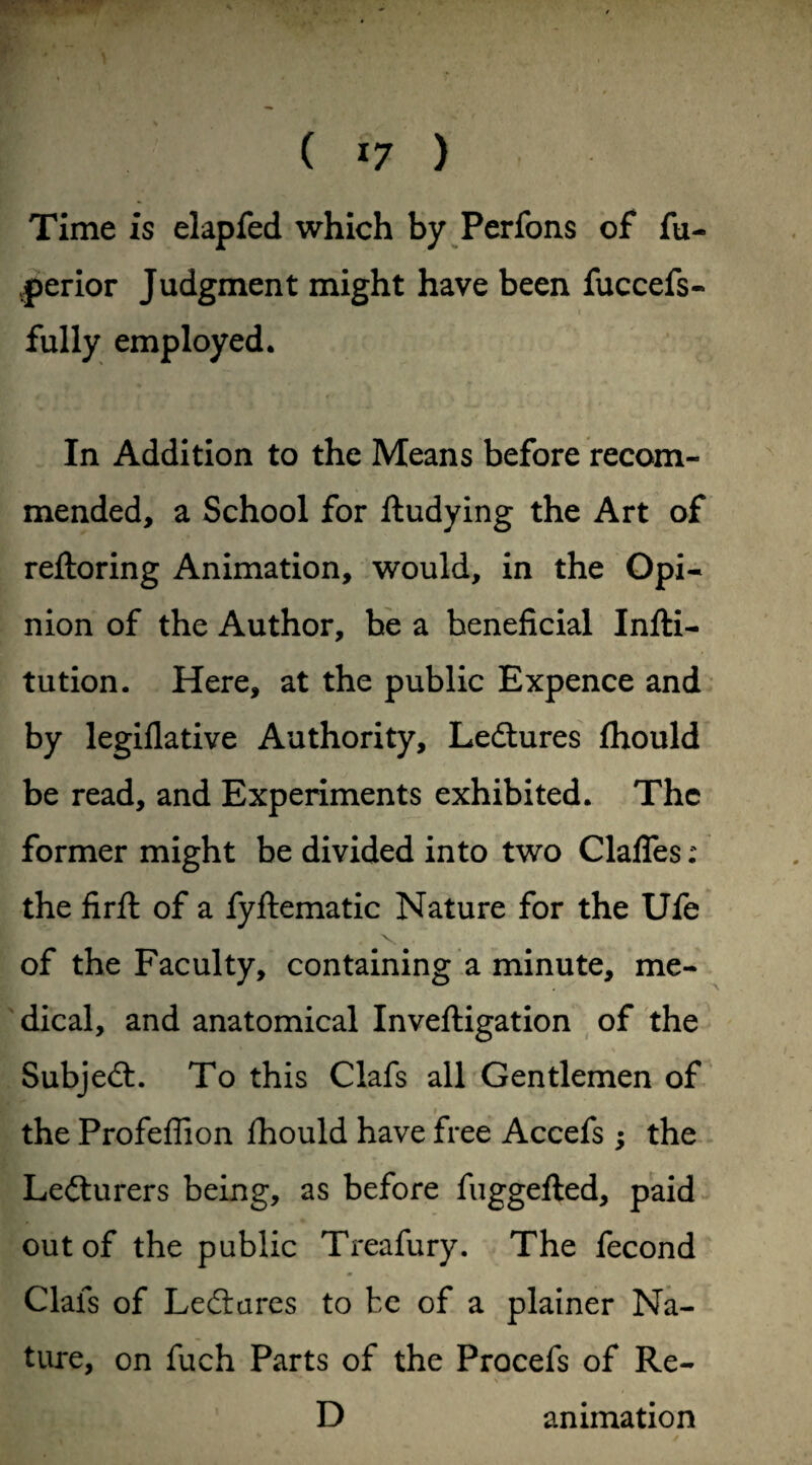 Time is elapfed which by Perfons of fu- vperior Judgment might have been fuccefs- fully employed. In Addition to the Means before recom¬ mended, a School for ftudying the Art of reftoring Animation, would, in the Opi¬ nion of the Author, be a beneficial Infti- tution. Here, at the public Expence and by legiflative Authority, Lectures ihould be read, and Experiments exhibited. The former might be divided into two Clafles: the find of a fyflematic Nature for the Ufe of the Faculty, containing a minute, me¬ dical, and anatomical Inveftigation of the Subjed. To this Clafs all Gentlemen of the Profeffion fhould have free Accefs; the Lecturers being, as before fuggefted, paid out of the public Treafury. The fecond Clafs of Led a res to be of a plainer Na¬ ture, on fuch Parts of the Procefs of Re- •* ^ V v ~*r D animation