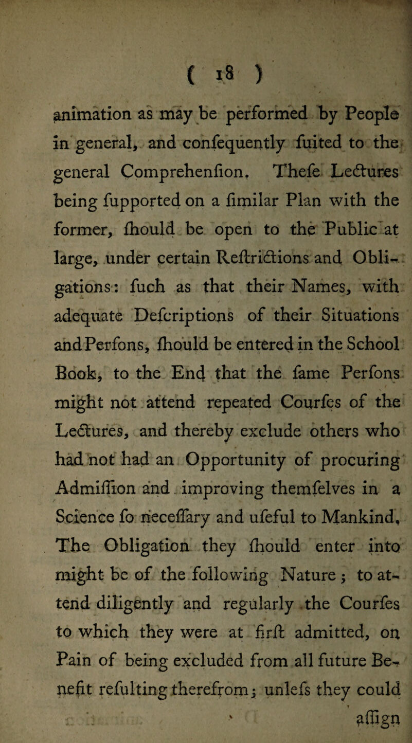 animation as may be performed by People in general, and confequently fuited to the general Comprehenfion. Thefe Ledtures being fupported on a fimilar Plan with the former, fhould be open to the Public at large, under certain Reftridtions and Obli¬ gations: fuch as that their Names, with adequate Defcriptions of their Situations andPerfons, fhould be entered in the School Book, to the End that the fame Perfons / might not attend repeated Courfes of the Ledtures, and thereby exclude others who had not had an Opportunity of procuring Admiffion and improving themfelves in a Science fo iieceffary and ufeful to Mankind, The Obligation they fhould enter into might be of the following Nature ; to at¬ tend diligently and regularly the Courfes to which they were at firft admitted, on Pain of being excluded from all future Be¬ nefit refulting therefrom j unlefs they could