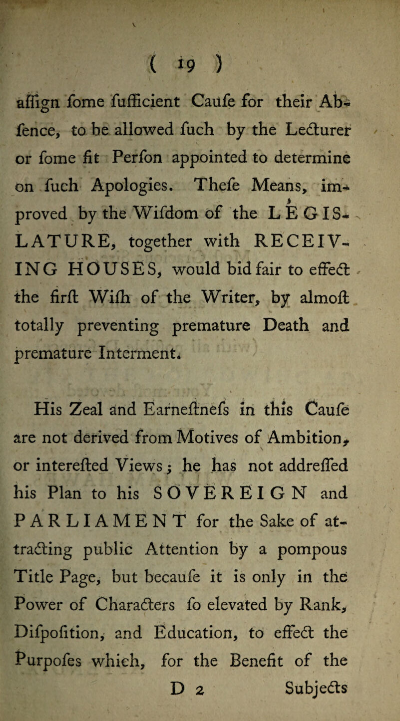 V ( *9 ) aflign fome lufficient Caufe for their Ab- fence, to be allowed fuch by the LeCturer or fome fit Perfon appointed to determine on fuch Apologies. Thefe Means, im- * proved by the Wifdom of the LEGIS¬ LATURE, together with RECEIV¬ ING HOUSES, would bid fair to effeCl . the firfl With of the Writer, by almofl: totally preventing premature Death and premature Interment. His Zeal and Earneftnefs in this Caufe are not derived from Motives of Ambition* or interefted Views; he has not addreflfed his Plan to his SOVEREIGN and PARLIAMENT for the Sake of at¬ tracting public Attention by a pompous Title Page, but becaufe it is only in the Power of Characters fo elevated by Rank, Difpofition, and Education, to effeCt the Purpofes which, for the Benefit of the