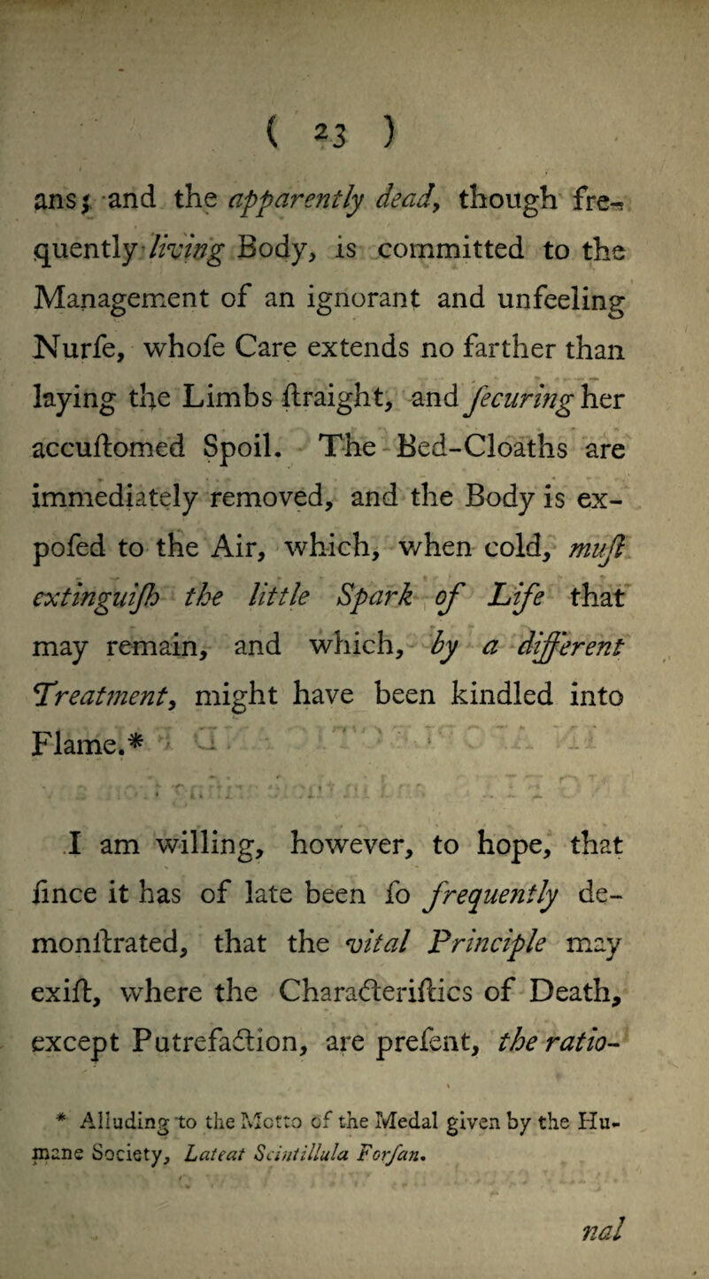 ans $ and the apparently dead\ though fre-* quently living Body, is committed to the Management of an ignorant and unfeeling Nurfe, whofe Care extends no farther than laying the Limbs Straight, and fecuring her accuftomed Spoil. The Bed-Cloaths are immediately removed, and the Body is ex- pofed to the Air, which, when cold, muff cxtinguijh the little Spark of Life that may remain, and which, by a different Treatment, might have been kindled into Flame.* 9, • * r. f f 'T T tf ' 'rit nrt rr * ^ 4 ^ . . 1 » . • *• k • f i. jl • . - 4J.J 4* y , * . * -- — I am willing, however, to hope, that lince it has of late been fo frequently de¬ monstrated, that the vital Principle may exiil, where the Charaderiftics of Death, except Putrefadion, are prefent, the ratio- * Alluding to the Motto of the Medal given by the Hu- inane Society, Lateat Scintilla!a Forfan, nal