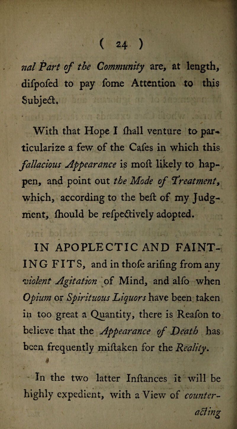 nal Part of the Community are, at length, difpofed to pay fome Attention to this Subjedl, With that Hope I fhall venture to par-* ticularize a few of the Cafes in which this , , ✓ fallacious Appearance is moll likely to hap¬ pen, and point out the Mode of Treatment, which, according to the bell of my Judg¬ ment, Ihould be refpedlively adopted. IN APOPLECTIC AND FAINT¬ ING FITS, and in thofe ariling from any violent Agitation of Mind, and alfo when Opium or Spirituous Liquors have been taken i in too great a Quantity, there is Reafon to believe that the Appearance of Death has been frequently millaken for the Reality. 4 In the two latter Inflances it will be highly expedient, with a View of counter-