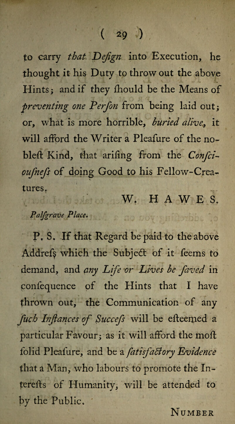 % to carry that Dejign into Execution, he thought it his Duty to throw out the above i ' jL A ~ r Ji. _ .i. V JL ' -• --W X, Hints; and if they fhould be the Means of 'preventing one Perfon from being laid out; or, what is more horrible, buried aliveit will afford the Writer a Pleafure of the no- bleft Kind, that arifing from the Confci- oufnefs of doing Good to his Fellow-Crea~ •c. ' X tures. W. HAWES. Palfgrave Place. P, S. If that Regard be paid to the above Addref$ which the Subject of it feems to demand, and any Life 'or Lives be faved in confequence of the Hints that I have thrown out, the Communication of any fuch Injlances of Succefs will be efteerjied a particular Favour; as it will afford the moft folid Pleafure, and be a fatisfaBory Evidence that a Man, who labours to promote the In- terefts of Humanity, will be attended to by the Public. ' Number