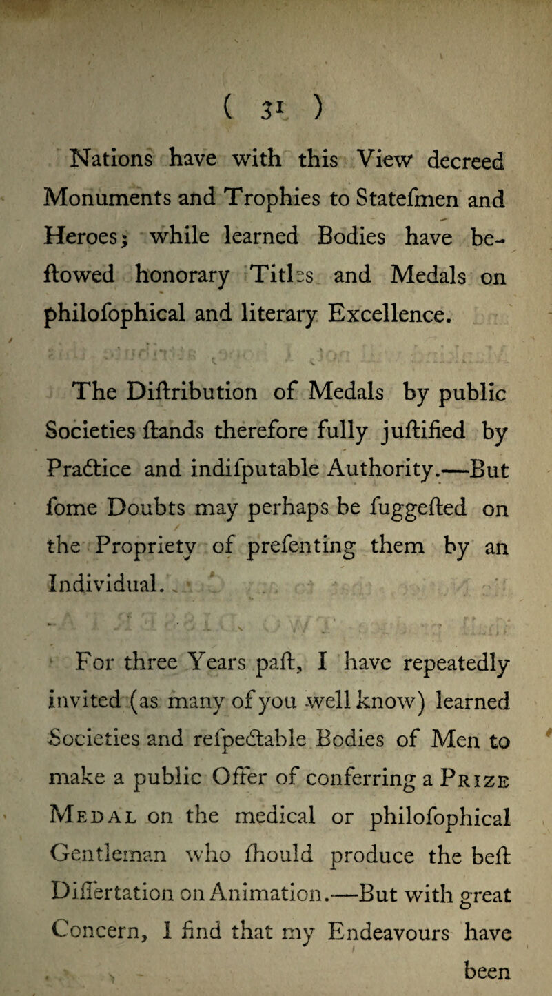 Nations have with this View decreed Monuments and Trophies to Statefmen and Heroes; while learned Bodies have be¬ llowed honorary Titks and Medals on philofophical and literary Excellence. The Diftribution of Medals by public Societies Hands therefore fully juftified by Practice and indifputable Authority.—But fome Doubts may perhaps be fuggefted on the Propriety of preferring them by an Individual.. V -V * .V V. „ / £ ' For three Years paft, I have repeatedly invited (as many of you well know) learned Societies and refpedtable Bodies of Men to make a public Offer of conferring a Prize Medal on the medical or philofophical Gentleman who fhould produce the beft Differtation on Animation.—But with great o Concern, 1 find that my Endeavours have * > . ^ - been