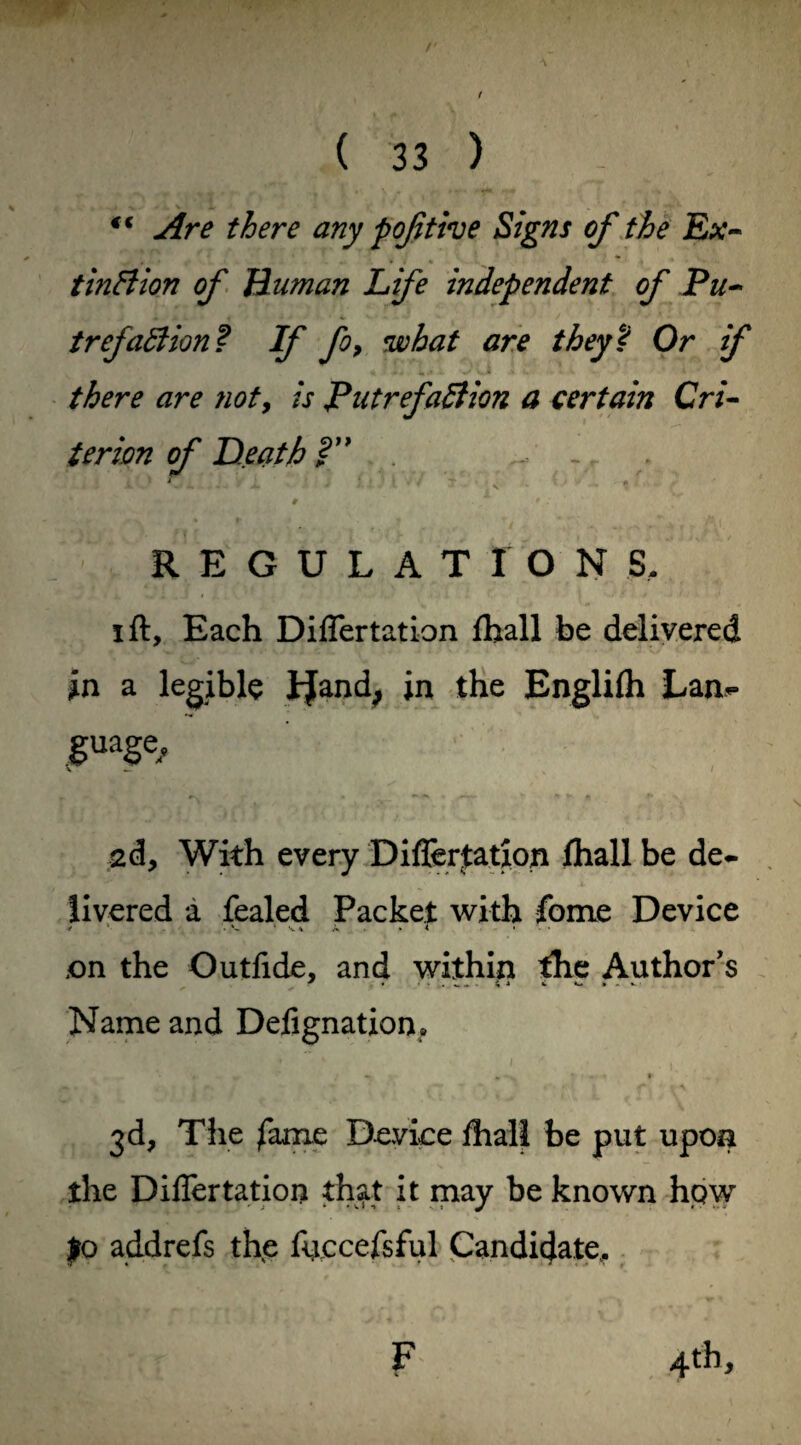 r ( 33 ) *f Are there any poftive Signs of the Ex¬ tinction of Human Life independent of Pu¬ trefaction? If fo, what are they? Or if there are ?ioty is Putrefaction a certain Cri¬ terion of Heath?” - . ' * iO J- > i ’ ■ - ' ! M ' J T ' > *, 0 9 . REGULATIONS, i ft. Each Diflertation fhall be delivered in a legible JJand, in the Englifh Lan¬ guage • ' _ —*** « —r- * •* * ** 2d, With every Diflertation fhall be de¬ livered a fealed Packet with fome Device * ' • ' V * A . . T • ,on the Outfide, and within the Author's Name and Defignation. 3d, The fame Device fhall be put upon the Diflertation that it may be known hpw £0 addrefs the fijccefsful Candidate. 4th > F %