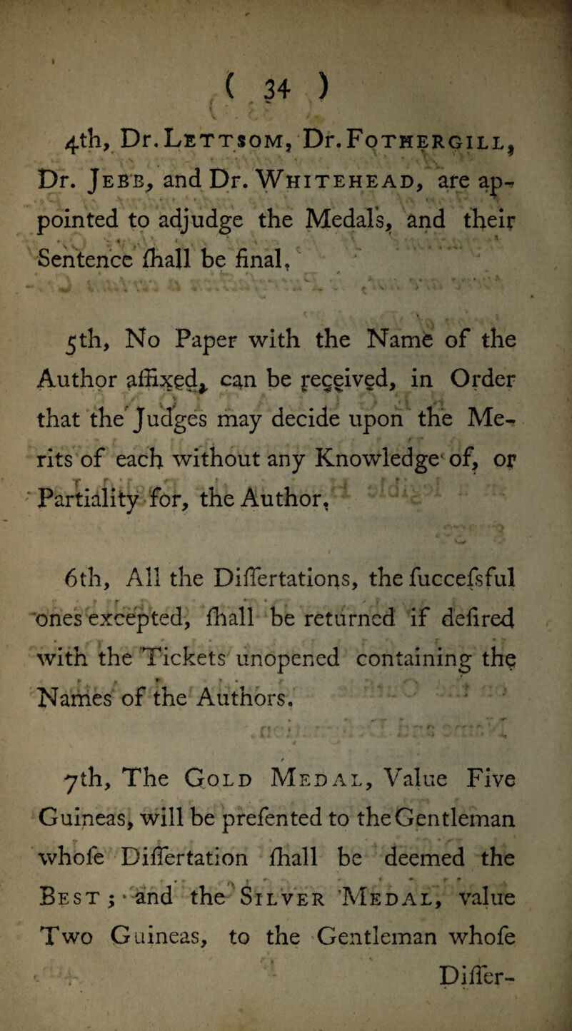 4th, Dr.LETTSOM, Dr.FoTHERGILL^ Dr. J ebb, and Dr. Whitehead, are ap- . \ - ’ «V . > * * . . \ «S1 • % pointed to adjudge the Medals, and their Sentence (hall be final, . •. ^1 • \... - • 5th, No Paper with the Name of the Author affixed,, can be Received, in Order that the Judges may decide upon the Me¬ rits of each without any Knowledge1 of, or ; Partiality for, the Author, 4 fv- «®v*r> 6th, All the Differtations, the fuccefsful ones excepted, fhall be returned if defired with the Tickets unopened containing the f , * f • r s~ * < J Names of the Authors. \av: . :/ -CLcm mm’d «f • vj| / 7th, The Gold Medal, Value Five Guineas, will be prefen ted to the Gentleman whofe Differtation fhall be deemed the Best;* and the Silver ’Medal, value Two Guineas, to the Gentleman whofe c : Differ-