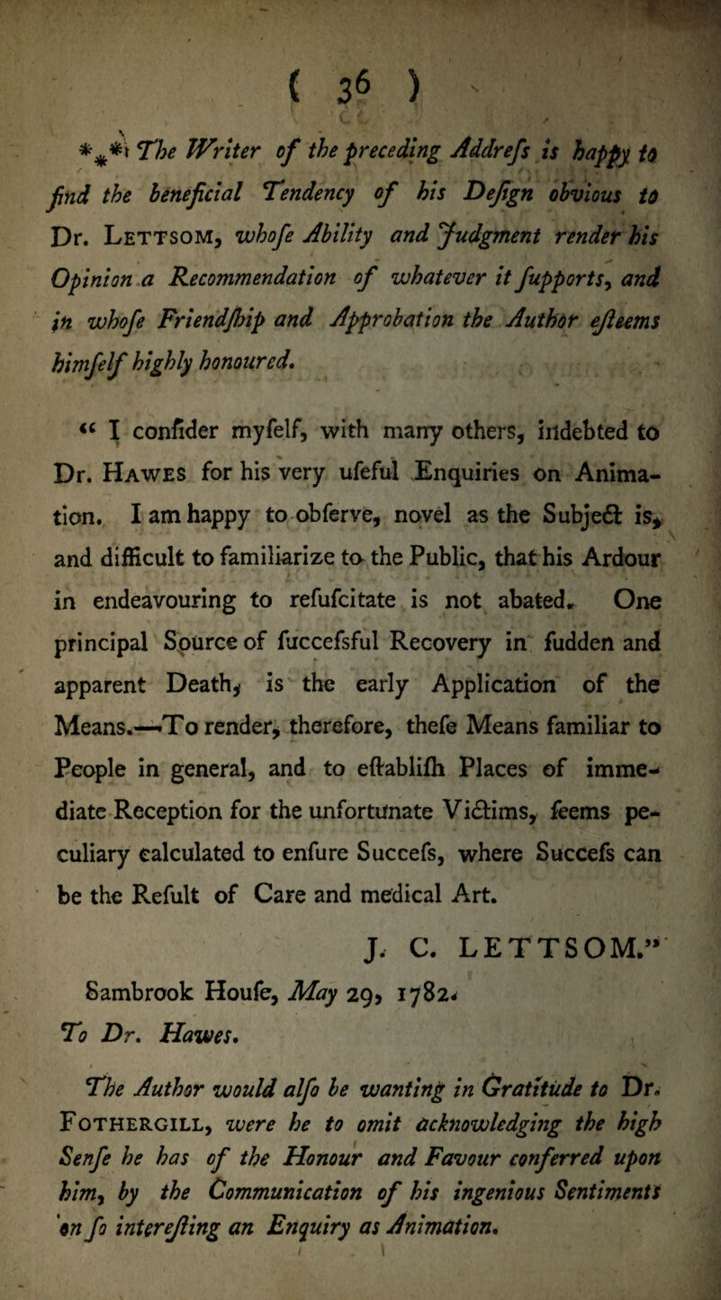 C L f The Writer of the preceding Addrefs is happy U find the beneficial Tendency of his Dejign obvious id Dr. Lettsom, whofe Ability and Judgment render his Opinion a Recommendation of whatever it fupports, and in whofe Friend/hip and Approbation the Author ejleems himfelf highly honoured. <c I confider myfelf, with many others, indebted to ^ * Dr. Hawes for his very ufeful Enquiries on Anima¬ tion. I am happy to obferve, novel as the Subject is* and difficult to familiarize ta the Public, that his Ardour in endeavouring to refufcitate is not abated. One principal Source of fuccefsful Recovery in fudden and apparent Death* is the early Application of the Means.—To render* therefore, thefe Means familiar to People in general, and to eftablifh Places of imme¬ diate Reception for the unfortunate Vidtims, feems pe- culiary calculated to enfure Succefs, where Succefs can be the Refult of Care and medical Art. J. C. LETTSOM” Sambrook Houfe, May 29* 1782* To Dr. Hawes. , ■* • N The Author would alfo be wanting in Gratitude to Dr. Fothergill, were he to omit acknowledging the high Senfe he has of the Honour and Favour conferred upon him, by the Communication of his ingenious Sentiments 'on fo interejling an Enquiry as Animation. 1 . t