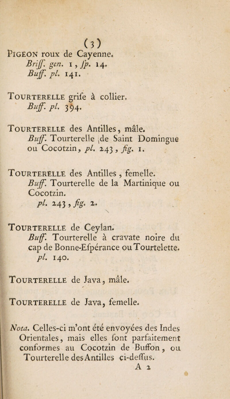 (?) Pigeon roux de Cayenne* Brijf. gcn. i, fp. 14» Buff. pL 141. Tourterelle grife à collier, Buff.pL. 394. Tourterelle des Antilles, mâle. Buff. Tourterelle -de Saint Domingue ou Cocotzin, pl. 243 , Jtg. 1. Tourterelle des Antilles, femelle. Buff. Tourterelle de la Martinique ou Cocotzin. pi. 243 ,jig. 2. Tourterelle de Ceylan. Buff. Tourterelle à cravate noire du cap de Bonne-Efpérance ouTourtelette. pl. 140. Tourterelle de Java, mâle. ✓ Tourterelle de Java, femelle. Nota. Celles-ci m’ont été envoyées des Indes Orientales, mais elles font parfaitement conformes au Cocotzin de Buffon, ou Tourterelle desAntilles ci-deffus.