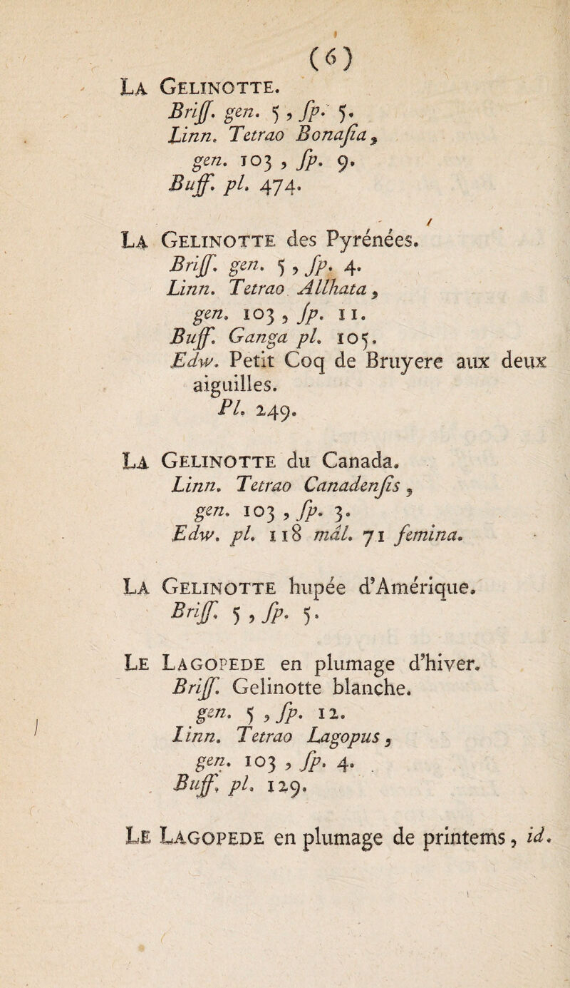 I (O La Gelinotte. BriJJ. gen. 5 , fp: Linn. Tetrao Bonafa9 gen. 103 * fp. 9. Buff. pi. 474. / La Gelinotte des Pyrénées. Brijf. gen. 5 , fp. 4. Linn. Tetrao Alihata 9 gen. 103 9 T/7* I ï* Buff. Ganga pi. toK. Edw. Petit Coq de Bruyere aux deux aiguilles. Ze 249. La Gelinotte du Canada. Linn. Tetrao Canadenjls, 103, 3. Edw. pl. 118 mal. 71 femina. La Gelinotte hupée d’Amérique. Brif 5 >fp- )• Le Lagopède en plumage d’hiver. Brijf. Gelinotte blanche. J^* <),fp. il. Zi/z/2. Tetrao Lagopus, gen. 103 , J??, 4. Bujf, pL 129» Le Lagopède en plumage de printems, id.