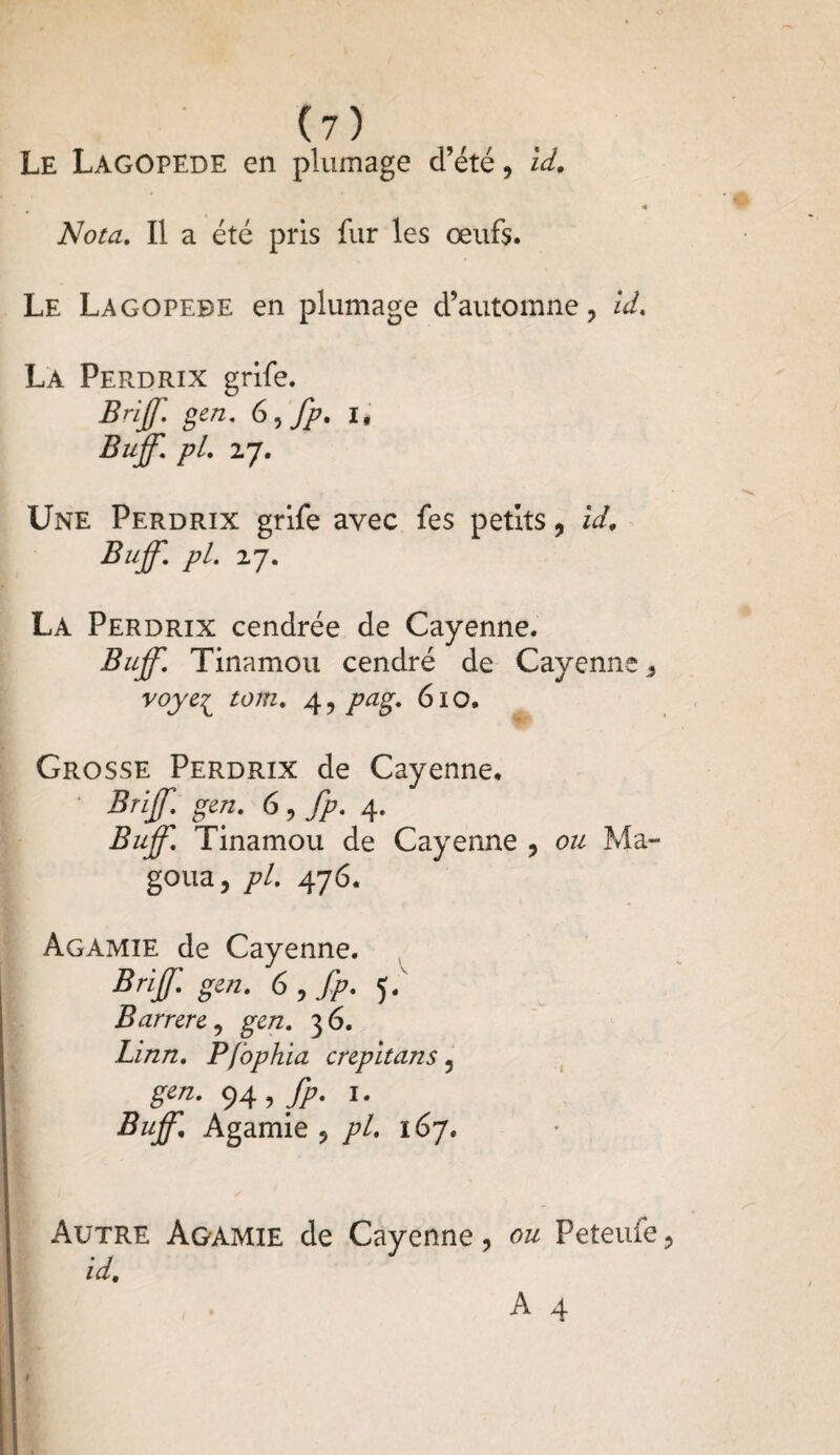 Le Lagopède en plumage d’été, id. * Nota. Il a été pris fur les œufs. Le Lagopède en plumage d’automne, id. La Perdrix grife. Bnjf. gen. 6)fp. i* Buff. pL 27. Une Perdrix grife avec fes petits, id. Buff. pl. 27. La Perdrix cendrée de Cayenne. Buff. Tinamou cendré de Cayenne voyei tom. 4, pag. 610. Grosse Perdrix de Cayenne. Briff. gen. 6, fp. 4. Buff. Tinamou de Cayenne , ou Ma- goua, pl. 476. Agamie de Cayenne. Briff gen. 6 , fp. 5. Barrere, gen. 36. Linn. Pfophia crepitans 5 94 > fP' I- Buff. Agamie , pl. 167. Autre Agamie de Cayenne, ou Peteufe, id.