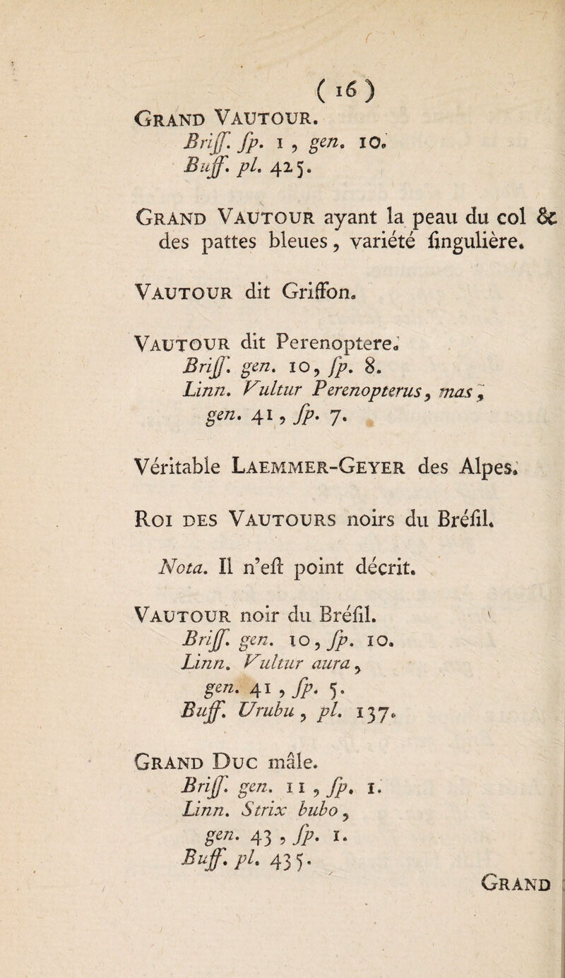 Grand Vautour. Brijf. fp. i , gen. io. Buff. pl. 425. Grand Vautour ayant la peau du col & des pattes bleues, variété finguüère. Vautour dit Griffon. Vautour dit Perenoptere. Briff. gen. 10, fp, 8. Zi/2/2. Vultur Perenopterus, mas , gm. 41, fp- 7. Véritable Laemmer-Geyer des Alpes. Roi des Vautours noirs du Bréfil. Nota. Il n’efl point décrit. Vautour noir du Bréfil. ' Brijf. gen. io , fp. 10. Linn. Vultiir aura > gm. 41 , fp. 5. Buff. Urubu ? pi. 137. Grand Duc mâle. Brijj. gen, 11 , fp. 1. Linn. N/rix bubo 5 g-ra. 43 , fp. 1. Buff. pl. 43 5. Grand
