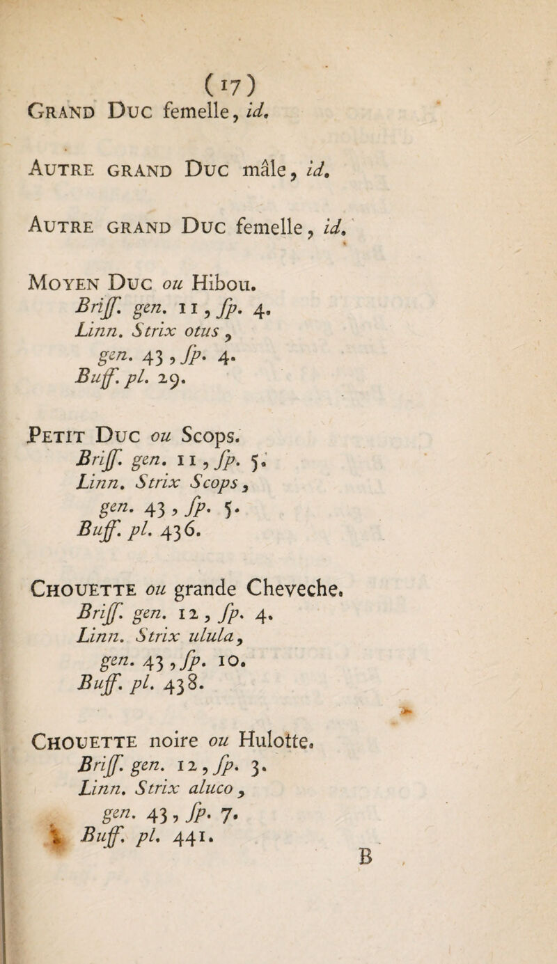 ( r7 ) Grand Duc femelle,^. Autre grand Duc mâle, id. Autre grand Duc femelle, id. Moyen Duc ou Hibou. Briff. gen. 11, fp. 4, Linn. Strix otus , gcn. 43 , fp. 4. Buff'. pl. 29. Petit Duc ou Scops. Brijf. gen. il , fp. 5. Linn. Strix Scops } gen. 43 , fp. 5. Buff. pL 436. Chouette ou grande Cheveche. Brijf. gen. 12 , fp. 4. Linn. Strix ulula, g**- 43 10. Buff. pl. 438. Chouette noire ou Hulotte. gen. 12 , 3. Linn. Strix aluco , g««- 43 5 fp-1' i Buff. pl. 441. •JP» B