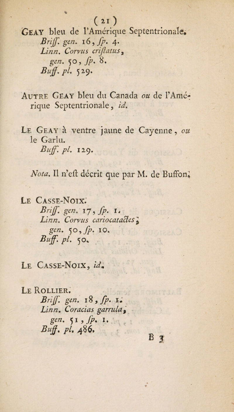 GeAY bleu de l’Amérique Septentrionale, Briff. gen. 16, fp. 4. Linn, Corvus crijlatus3 gen. 50, fp. 8. Buff. pl. 529. Autre Geay bleu du Canada ou de l’Amé¬ rique Septentrionale, id. Le Geay à ventre jaune de Cayenne, ou le Garlu. Buff. pl. 129. Nota. Il n’eft décrit que par M. de BufFon; Le Casse-Noix. Briff. gen. 17, fp. I, Lïnn. Corvus cariocatacles\ gen. 5o,fp. 10. Buff. pl. 50* Le Casse-Noix, idm Le Rollier. Briff. gen. 18 , fp* XJ Linn. Coracias garrula9 gen. ji,fp.l. r