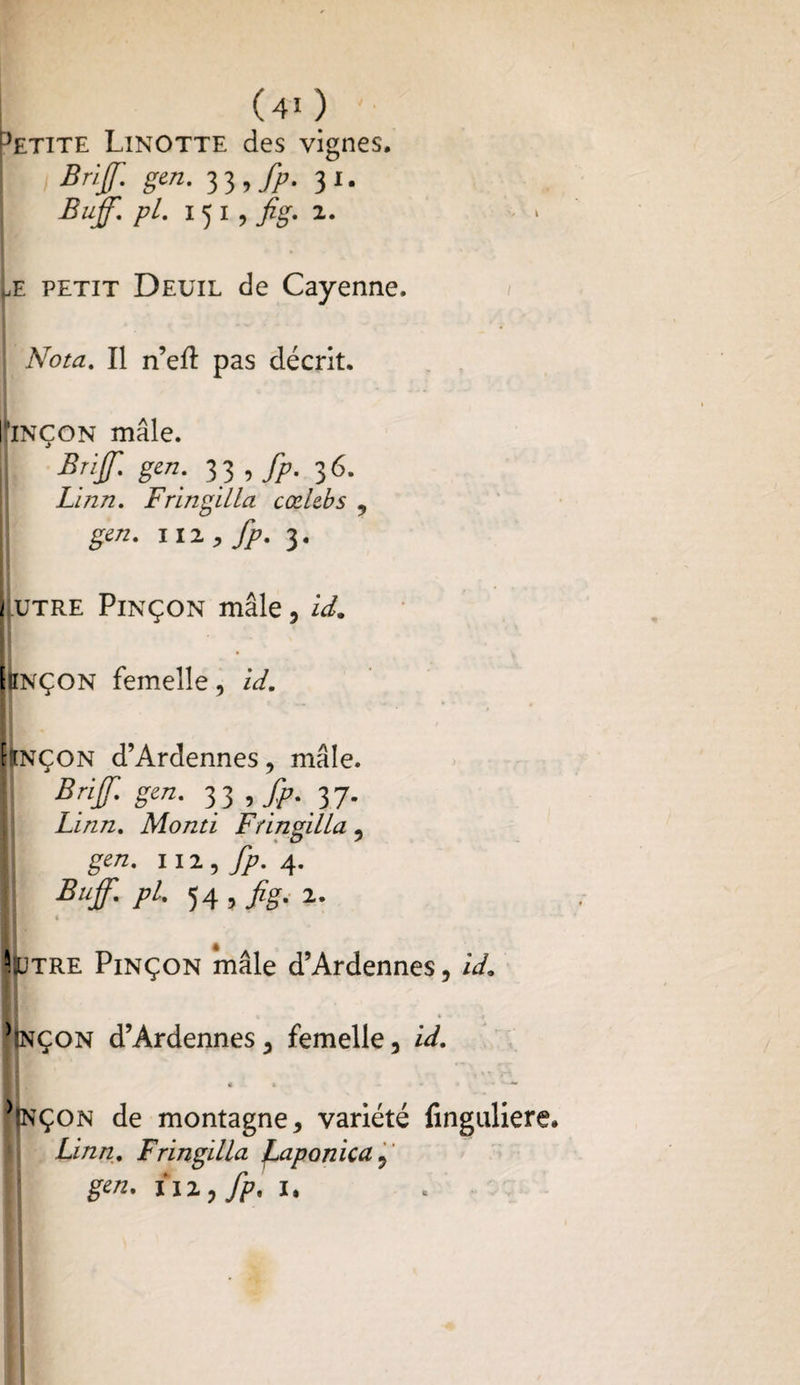 ^etite Linotte des vignes. Bnf gen. J},fp. 31. Buff. pl. 15 1, fig. 2. he petit Deuil de Cayenne. Nota. Il n’eft pas décrit. riNÇON mâle. ij Bnf. gen. 33 , fp. 36. Linn. FringilLa cœlebs , gen. HZ, fp. 3. 1 utre Pinçon mâle, id. ttNÇON femelle, id. {ïnçon d’Ardennes, mâle. Brif gen. 33 ffp. 37. Linn. Monti FringilLa, I. gen. m, fp. 4. Buff. pl. 54 , fig. 2. Ml * SIutre Pinçon mâle d’Ardennes, id. *(nçon d’Ardennes, femelle, id. € t - « * • • i ^Jnçon de montagne, variété lîngulie Linn. FringilLa JLaponica, gen. liz, fp, 1.