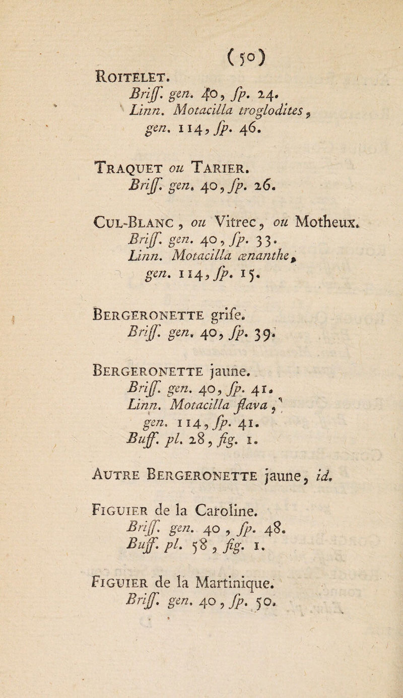 ( 5°) Roitelet. Brijf. gen. tfo, fp. 24. Linn. Motacilla troglodites , gen, 114, fp. 46. Traquet ou Tarier. Brijf, gen. 40, fp, 2 6. Cul-Blanc , ou Vitrée , ou Motheux Brijf, gen. 40, fp. 33. Linn. Motacilla œnanthe» \ gen. 114, fp. 15, Bergeronette grife. Brijf'. gen. 40, fp. 39, Bergeronette jaune. Brijf. gen. 40, fp. 41* Linn. Motacilla flava , gen. 114, fp. 41. Buff. pi, 28, fig. I. Autre Bergeronette jaune, id. Figuier de la Caroline. Briff. gen. 40 , fp. 48. Buff. pl. 58 , fig. 1. Figuier de la Martinique.