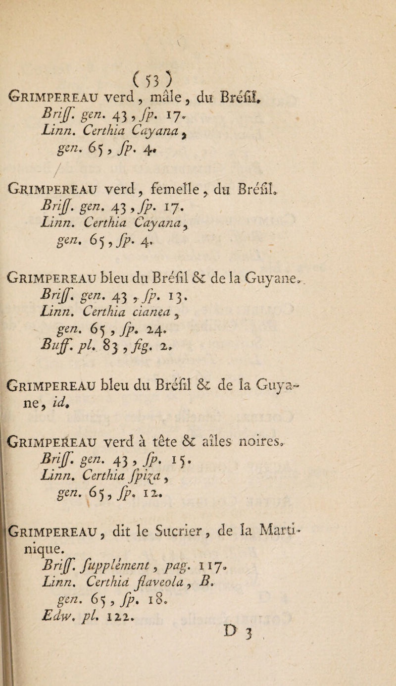 Grimpereau verd, mâle, du Bréfil, Britf. gen. 43 , fp. 17. Linn. Certhia Cayana , gen. 65 , fp. 4. ■ - / Grimpereau verd, femelle, du BréfiL Brif. gen. 43 ,fp. 17. Linn. Certhia Cayana , gen. 65 ,fp. 4. > I Grimpereau bleu du Bréfil de de la Guyane, Briff. gen. 43 , fp. 13. Linn. Certhia cianea 5 gen. ,fp. 24, Bujf. pl. 83 , fig. 2, Grimpereau bleu du Bréfil de de la Guya¬ ne, id. Grimpereau verd à tête de ailes noires. Bnf. gen. 43 , fp. 15. Linn. Certhia Jpi{a, gen. 65, fp. 12. Grimpereau, dit le Sucrier, de la Marti¬ nique. Brijf. fuppliment, pag. 117, Linn. Certhia flaveola , B. || gen- 6 5 , fp. 10. Edw. pL 122. Il D 3 ,
