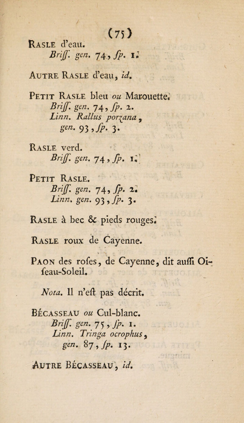 Rasle d’eau. Brif gen. 74, fp. 11 Autre Rasle d’eau, id. Petit Rasle bleu ou Marouette* Bnf. gen. 74 9 fp. 2. Linn, RalLus porr^ana , gen. 3. Rasle verd. Brif gen. 74, Petit Rasle. Brif gen. 74, fp. 2. Ai/z/z. ge/z. 93 , fp. 3. Rasle à bec & pieds rouges, Rasle roux de Cayenne. v V Paon des rofes, de Cayenne, dit aufïi Oi~ feau-Soleil. Nota. 11 n’eft pas décrit. Bécasseau ou Cul-blanc. Brif gen., 7 5, fp. 1. Linn. Tringa ocrophus, gen. 87, Jp. 13. Autre Bécasseau, U.