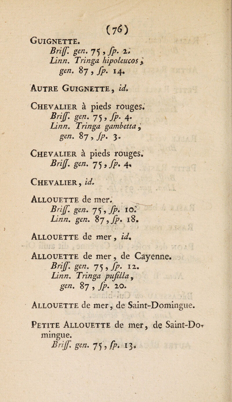 Guignette. Bri(f. gen. J^9fp. 2* Linn. Tringa hipoleucos $ gen. 87 , fp. 14, Autre Guignette, !/(£■& Chevalier à pieds rouges# Brijf. gen. 7^, fp. 4. Linn. Tringa gambetta , gen. 87, fp. 3. 4 Chevalier à pieds rouges* Brijf. gen. 7 5 , fp. 4. Chevalier, id. Àllouette de mer. Brijf. gen. fp. lOl Linn. gen. %J> fp* iS. Allouette de mer, id9 Allouette de mer, de Cayenne. Brijf. gen. 75 , fp. 12. Linn. Tringa pujüla, gen. 87, fp. 10. >•' ■ ■' >1 * tj - Àllouette de mer, de Saint-Domingue. Petite Allouette de mer, de Saint-Do? mingue. Brijf. gen. 7, fp. 13.