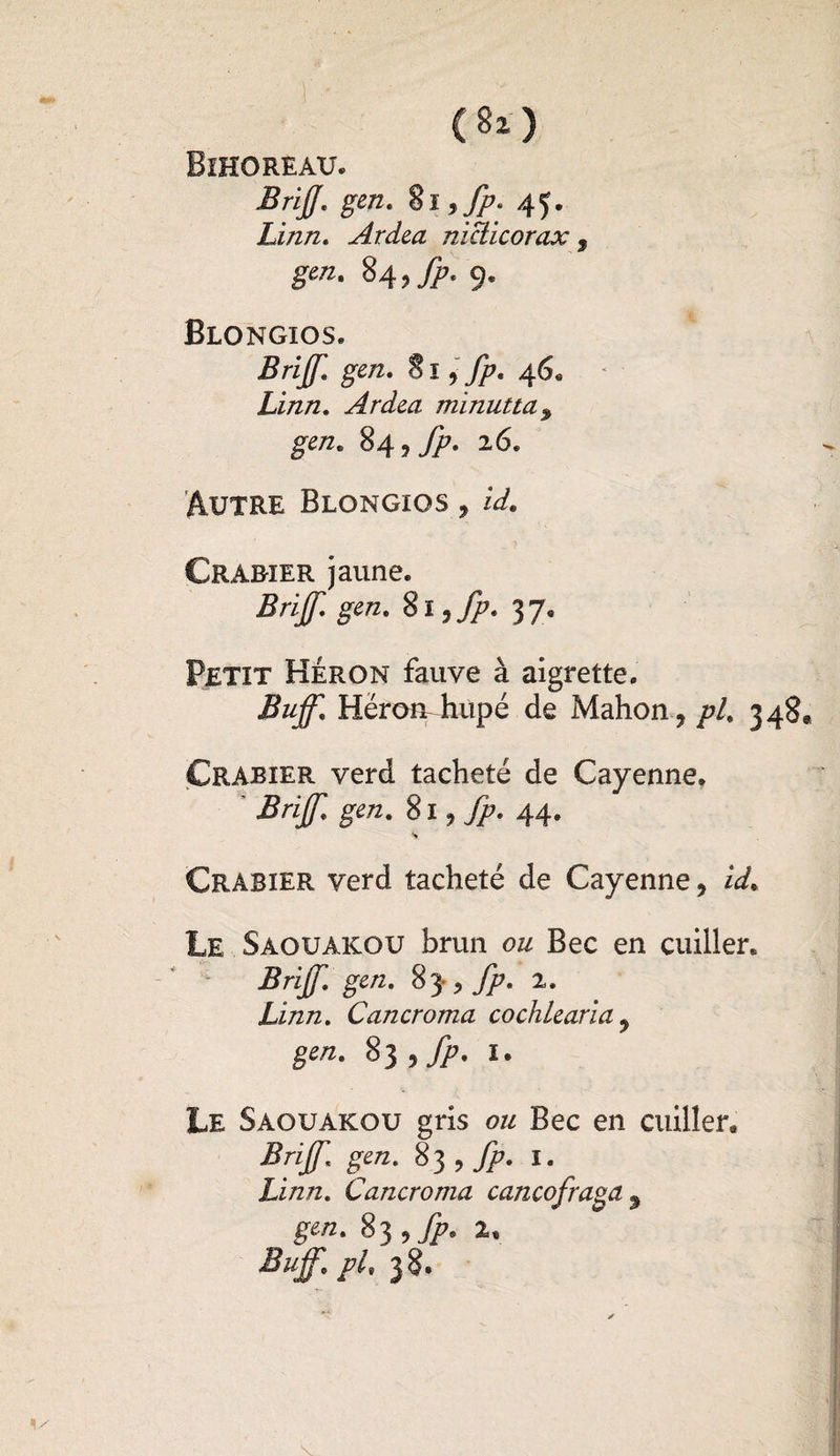 (8*> Bihoreau. BrijJ\ gen. 8l ,fp* 45. Linn. Ardea niclicorax , #«*• 84,^. 9. Blongios. Brijf. gen. S ï, fp. 46* Linn. Ardea minutta% gen. 84 26. Autre Blongios , /V. Crab-ier jaune. Brijf. gen. 8ï,^. 37. Petit Héron fauve à aigrette. Buff. Héron-hùpé de Mahon, /?/, 348* Çrabier verd tacheté de Cayenne. BrijJ] gen. Si ^ jp. 44. s Crabier verd tacheté de Cayenne, Le Saouakou brun ou Bec en cuiller. Brijf. gen. 83-, fp. 2. Linn. Cancroma co chie aria , g«/z. 83 tfp. I. Le Saouakou gris ou Bec en cuiller. Brijf. gen. 83 , fp. 1. Linn. Cancroma cancofraga9 gen. 83 , fp. 1, Buff. pl, 38.