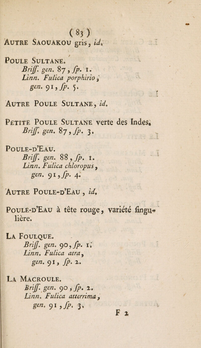 (§3) Autre Saouakou gris, U* / Poule Sultane» Brijf. gen. 87 , fp. 1. Linn. Fulica porphirio , 9l>fP- 5* Autre Poule Sultane, Petite Poule Sultane verte des Indes* Brijf. gen. 87 , fp. 3, Poule-d’Eau. Brijf. gen. SS 7 fp. I. Linn. Fulica chloropus 7 gen. 91 ,fp. 4. Autre Poule-d’Eau , Poule-d’Eau à tête rouge, variété fingu* lière. La Foulque. Brijf. gen. 90 7 fp. 1» Linn. Fulica atra7 gen. 91, fp. i. La Macroule. Brijf. gen. 90 , fp. 2» Linn. Fulica atterrima , 91 >>• 3’