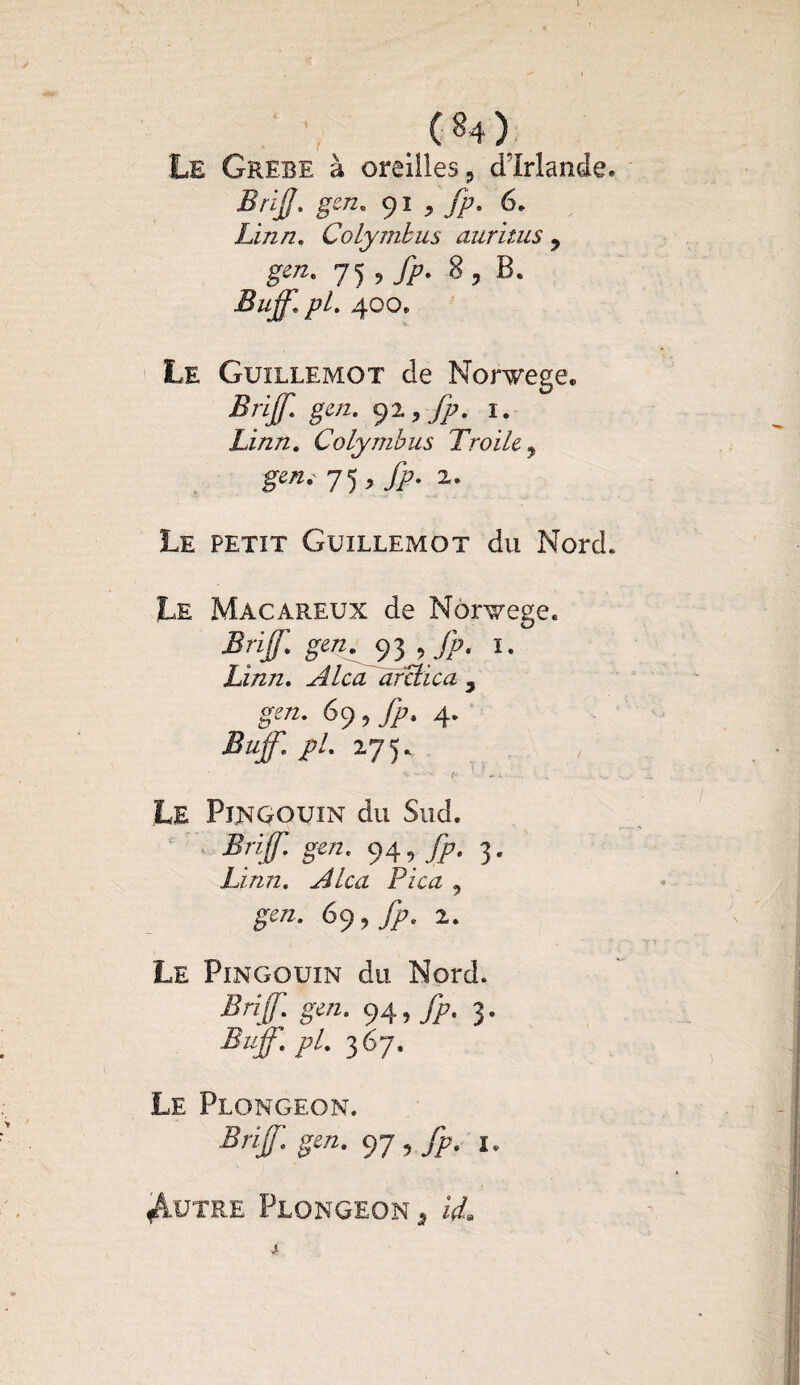 4 1 F (84) Le Grebe à oreilles ? dlrlande. Brijj. gen. 91 9 Jp. 6. Linn. Colymbus auritus 9 g™. 75,^7. 8, B. Buf pL 400* Le Guillemot de Norwege, Brijf. gen. 92 ,jp. 1. Linn. Colymbus Troile y gen. Jf fp. 2. Le petit Guillemot du Nord. Le Macareux de Norvège. Briff. gen. , fp. I. Linn. A Ica arclica 9 gen. 69, fp. 4. Buff.pl. 175. Le Pingouin du Sud. Briff. gen. 94, fp. 3. Linn. Alca Pica , £W2, 69, Jp. 2. Le Pingouin du Nord. Briff gen. 94, fp. 3. Buff. pl. 367. Le Plongeon. Briff. gen. 97 , fp. 1. Autre Plongeon 3 4