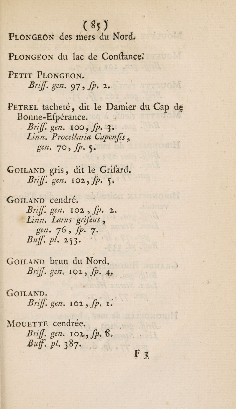 Plongeon des mers du Nord, Plongeon du lac de Confiance» Petit Plongeon. Brijf. gen. 97, fp. 2. Petrel tacheté, dit le Damier du Cap d« Bonne-Efpérance. Brijf gen. 100 , fp. 3. Linn. Procellaria Capmjïs , gen. JO, fp. 5. Goiland gris, dit le Grifard. Brijf. gen. 102 ,fp. 5. Goiland cendré. Brijf. gen. 102 , fp. 2. Linn. Larus grifeus , gen. 76 , fp. 7. Bujf. pl. 253. Goiland brun du Nord. Brijj. gen. içi, fp. 4. Goiland. Brijf gen. 10 2, fp. L Mouette cendrée. Briff. gen. 102, fp. 8. Suf. pl. 387. F X