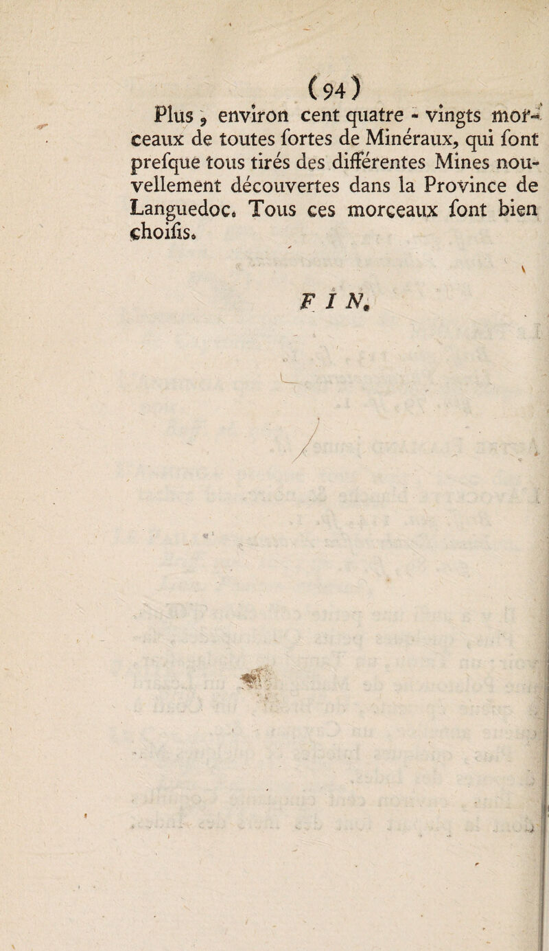 ( 9-0 Plus 9 environ cent quatre - vingts mol*-' ceaux de toutes fortes de Minéraux, qui font prefque tous tirés des différentes Mines nou¬ vellement découvertes dans la Province de Languedoc* Tous ces morceaux font bien choifis»