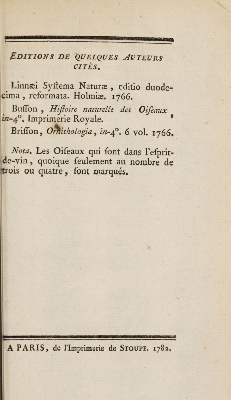 Editions de quelques Auteurs cites. < Linnæi Syftema Naturæ , editio duode- eima, reformata. Holmiæ. 1766. Buffon , Hijloire naturelle des Olfeaux ïn-40. Imprimerie Royale. 9 BrifTon , Orhithologia ^ in-£. 6 vol. 1766. Nota. Les Oifeaux qui font dan$ Tefprit- de-vin ? quoique feulement au nombre de trois ou quatre, font marqués. A PARIS, de l’Imprimerie de Stoüpe, 1782,