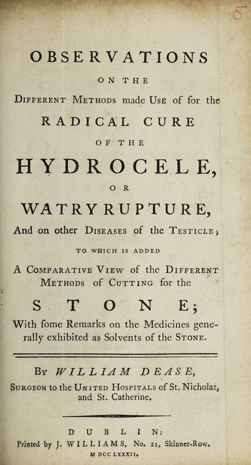 OBSERVATIONS O N T H E Different Methods made Use of for the \ RADICAL CURE OF THE HYDROCELE, O R WATRY RUPTURE, And on other Diseases of the Testicle $ TO WHICH IS ADDED A Comparative View of the Different Methods of Cutting for the S T O N E; \ With fome Remarks on the Medicines gene¬ rally exhibited as Solvents of the Stone. By WILLIAM D E A S E, Surgeon to the United Hospitals of St. Nicholas, and St. Catherine. DUBLIN: Printed by J. WILLIAMS, No. 21, Skinner-Row. M DCC LXXXII.