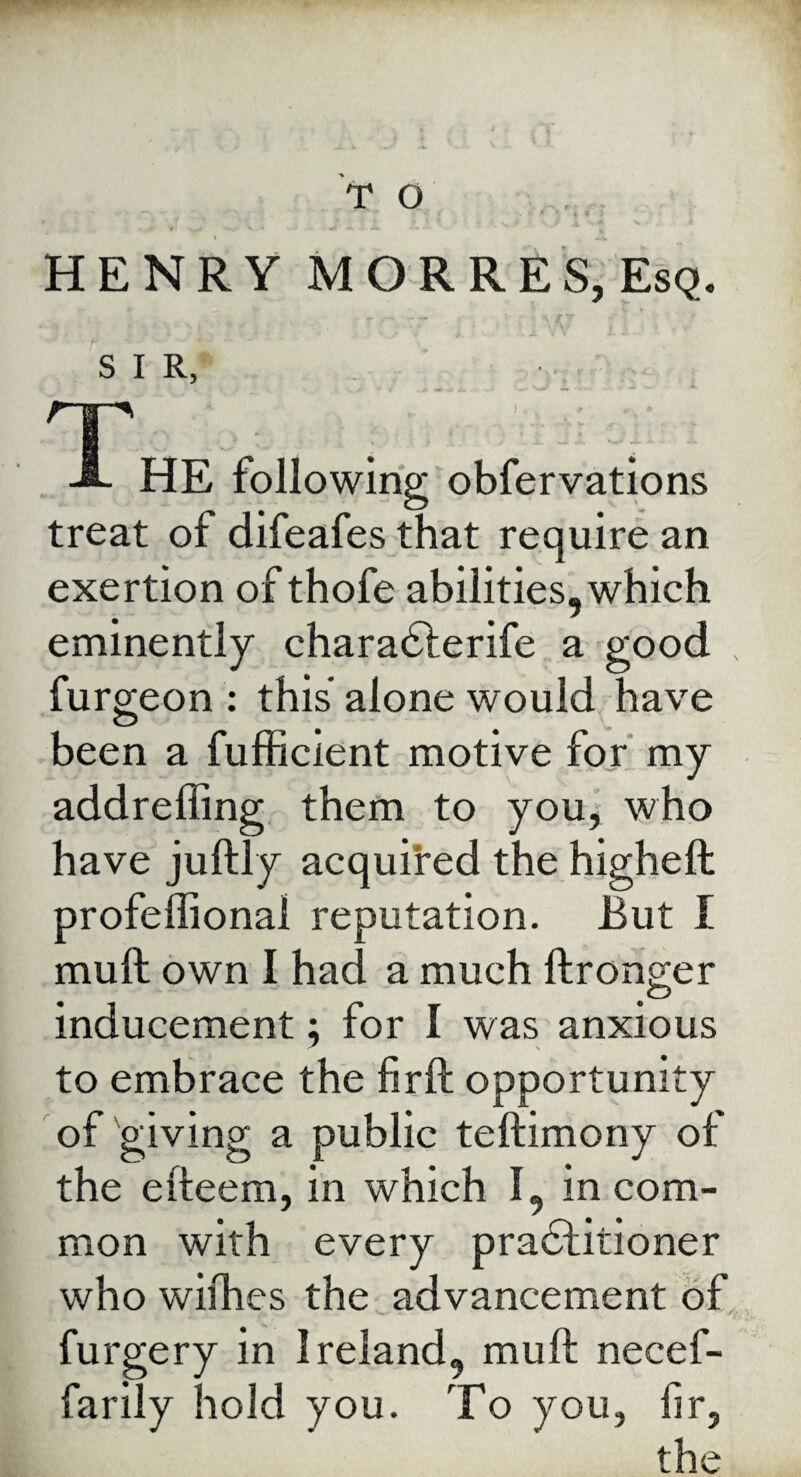 HENRY MORRES, Esq. SIR, ' . V W '_O ... - Ts .f , \ . ■ *. HE following obfervations treat of difeafes that require an exertion of thofe abilities, which eminently charaCterife a good furgeon : this alone would have been a fufficient motive for my addreffing them to you, who have juftly acquired the higheft profeffionai reputation. But I muft own I had a much ftronger inducement; for I was anxious to embrace the firft opportunity of giving a public teftimony of the efteem, in which I, in com¬ mon with every practitioner who wilhes the advancement of furgery in Ireland, muft necef- farily hold you. To you, hr, the