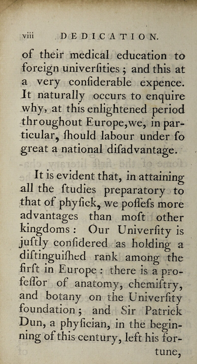 of their medical education to foreign univerfities ; and this at a very conliderable expence. It naturally occurs to enquire why, at this enlightened period throughout Europe,we, inpar- ticular, Ihould labour under fo great a national difadvantage. It is evident that, in attaining all the ftudies preparatory to that of phylick9 we pollefs more advantages than moft other kingdoms : Our Univerhty is juftly confidered as holding a diftinguifhed rank among the hrft in Europe : there is a pro- feiTor of anatomy, chemiftry, and botany on the Univerlity foundation j and Sir Patrick Dun, a phyfician, in the begin¬ ning of this century, left his for¬ tune,