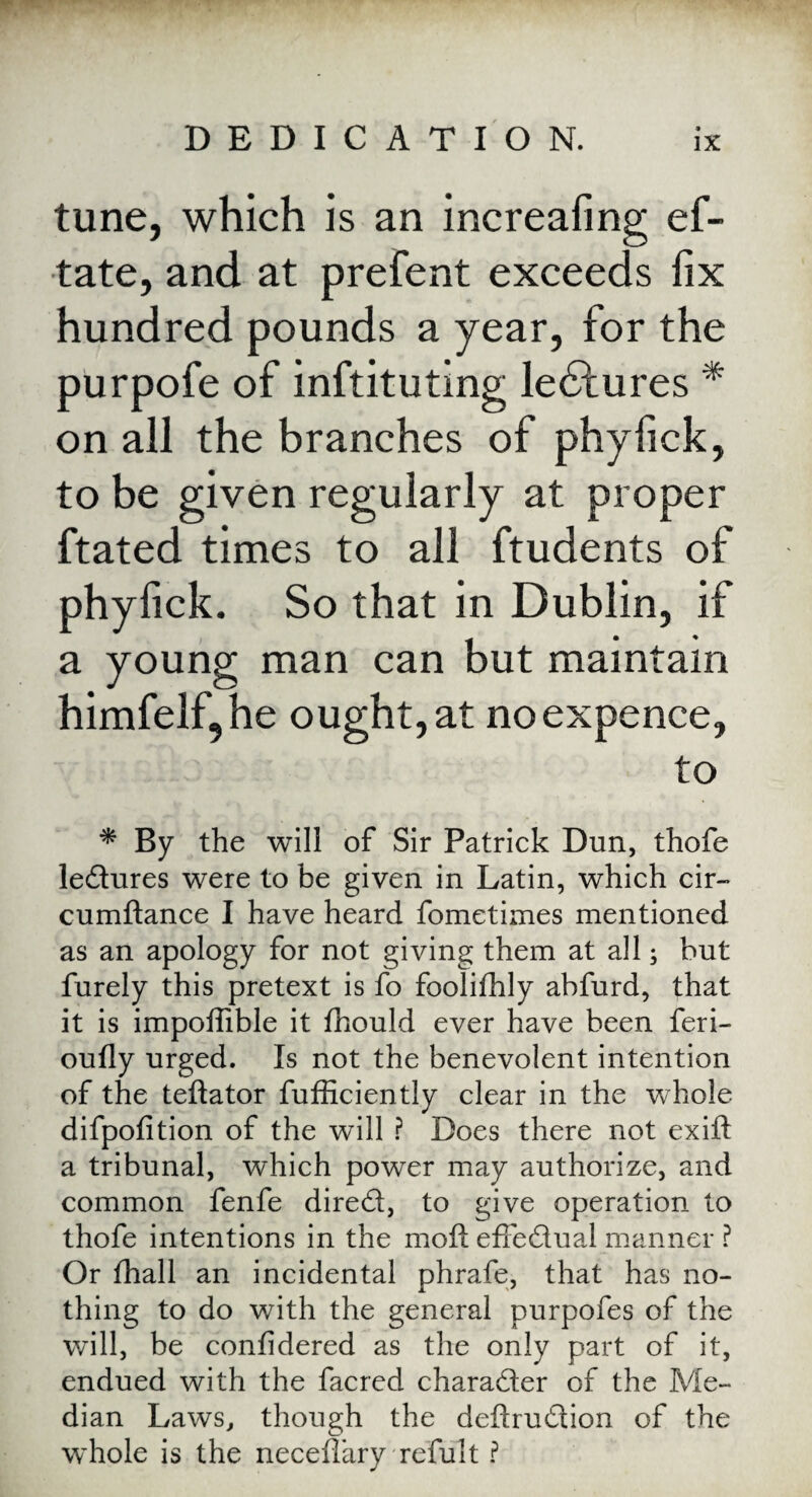 tune, which is an increafing ef- tate, and at prefent exceeds fix hundred pounds a year, for the purpofe of inftituting ledlures * on all the branches of phyfick, to be given regularly at proper ftated times to all ftudents of phyfick. So that in Dublin, if a young man can but maintain himfelf, he ought, at no expence, to * By the will of Sir Patrick Dun, thofe ledures were to be given in Latin, which cir- cumftance I have heard fometimes mentioned as an apology for not giving them at all; but furely this pretext is fo foolifhly abfurd, that it is impoffible it fhould ever have been feri- oufly urged. Is not the benevolent intention of the teftator fufficiently clear in the whole difpofition of the will ? Does there not exift a tribunal, which power may authorize, and common fenfe dired, to give operation to thofe intentions in the moft effedual manner ? Or fhall an incidental phrafe, that has no¬ thing to do with the general purpofes of the will, be confidered as the only part of it, endued with the facred character of the Me¬ dian Laws, though the deftrudion of the whole is the necefiary refult ?