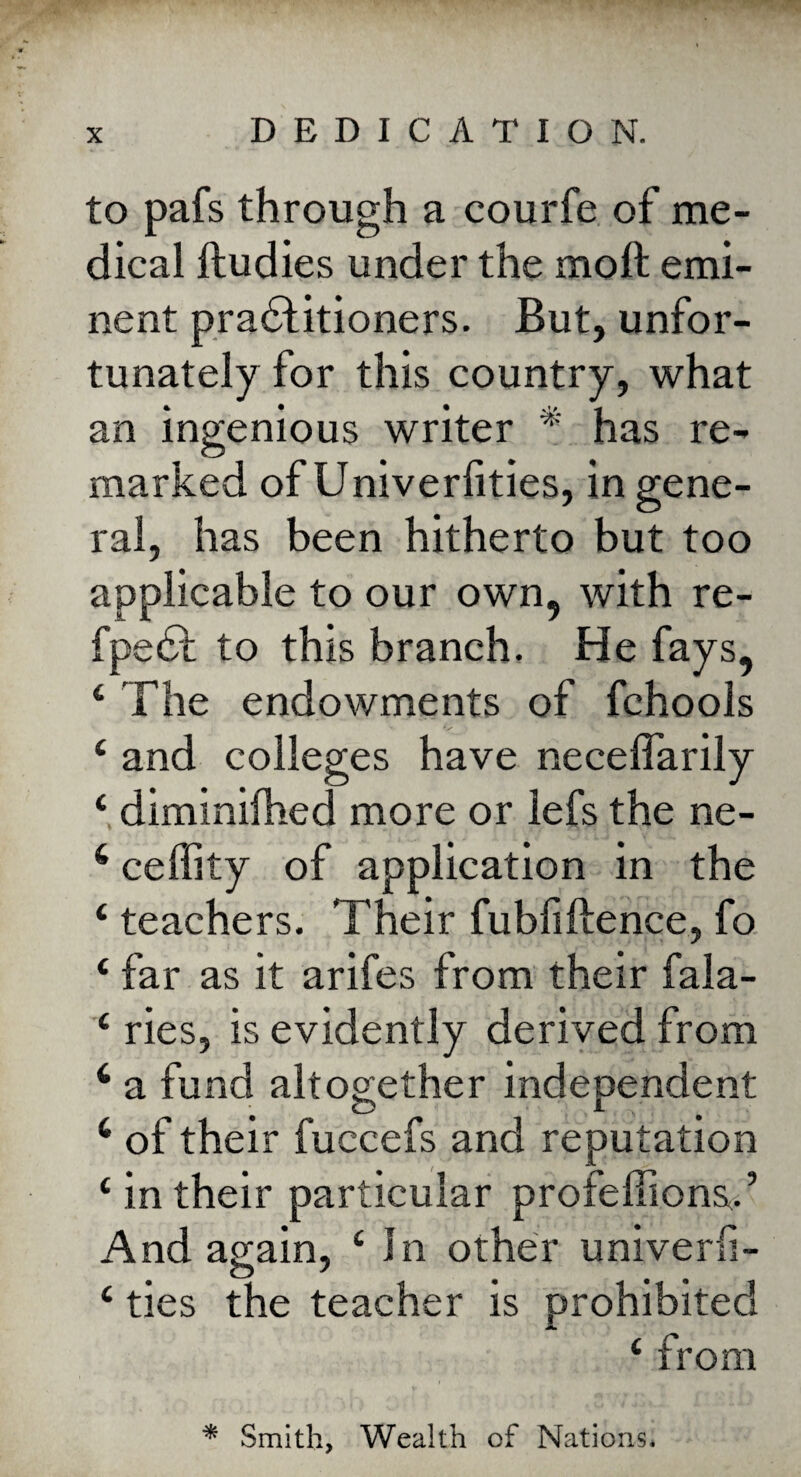 to pafs through a courfe of me¬ dical ftudies under the mo ft emi¬ nent practitioners. But, unfor¬ tunately for this country, what an ingenious writer * has re¬ marked of Univerfities, in gene¬ ral, has been hitherto but too applicable to our own, with re- fpeCt to this branch. He fays, £ The endowments of fchools £ and colleges have neceflarily £ diminilhed more or lefs the ne- 6 ceffity of application in the £ teachers. Their fubfiftence, fo ‘ far as it arifes from their fala- £ ries, is evidently derived from 6 a fund altogether independent 4 of their fuccefs and reputation £ in their particular proieftionsT And again, £ In other univerli- £ ties the teacher is prohibited £ from * Smith, Wealth of Nations,