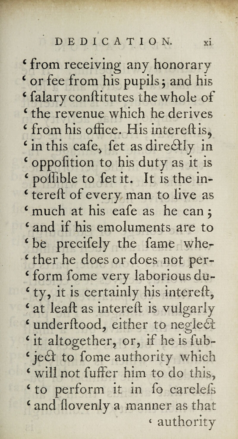 ‘ from receiving any honorary £ or fee from his pupils; and his ‘ falary conftitutes the whole of £ the revenue which he derives £ from his office. His intereftis, £ in this cafe, fet as diredfly in £ oppofition to his duty as it is £ poffible to fet it. It is the in- £ tereft of every man to live as £ much at his eafe as he can ; £ and if his emoluments are to £ be precifely the fame whe- £ ther he does or does not per- £ form feme very laborious du- £ ty, it is certainly his inter eft, £ at leaft as intereft is vulgarly £ underftood, either to negledt £ it altogether, or, if he is fub- £ jedl to fome authority which £ will not fuffer him to do this, £ to perform it in fo carelefs £ and liovenly a manner as that c authority