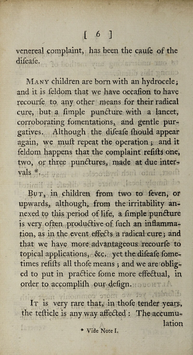 venereal complaint, has been the caufe of the difeale. Many children are bom with an hydrocele; and it is feldom that we have occafion to have recourfe to any other means for their radical cure, but a fimpie punCture with a lancet, corroborating fomentations, and gentle pur¬ gatives. Although the difeafe fhould appear again, we muft repeat the operation ; and it feldom happens that the complaint refills one, two, or three punCtures, made at due inter-* vals 4. But, in children from two to feven, or upwards, although, from the irritability an¬ nexed to this period of life, a fimpie punfture is very often productive of fuch an inflamma¬ tion, as in the event effeCts a radical cure; and that we have more advantageous recourfe to topical applications, See. yet the difeafe fome- times refills all thofe means ; and we are oblig- ed to put in practice fome more effeftual, in order to accomplifh our defign. It is very rare that, in thofe tender years, the tellicle is any way affeCted : The accumu¬ lation