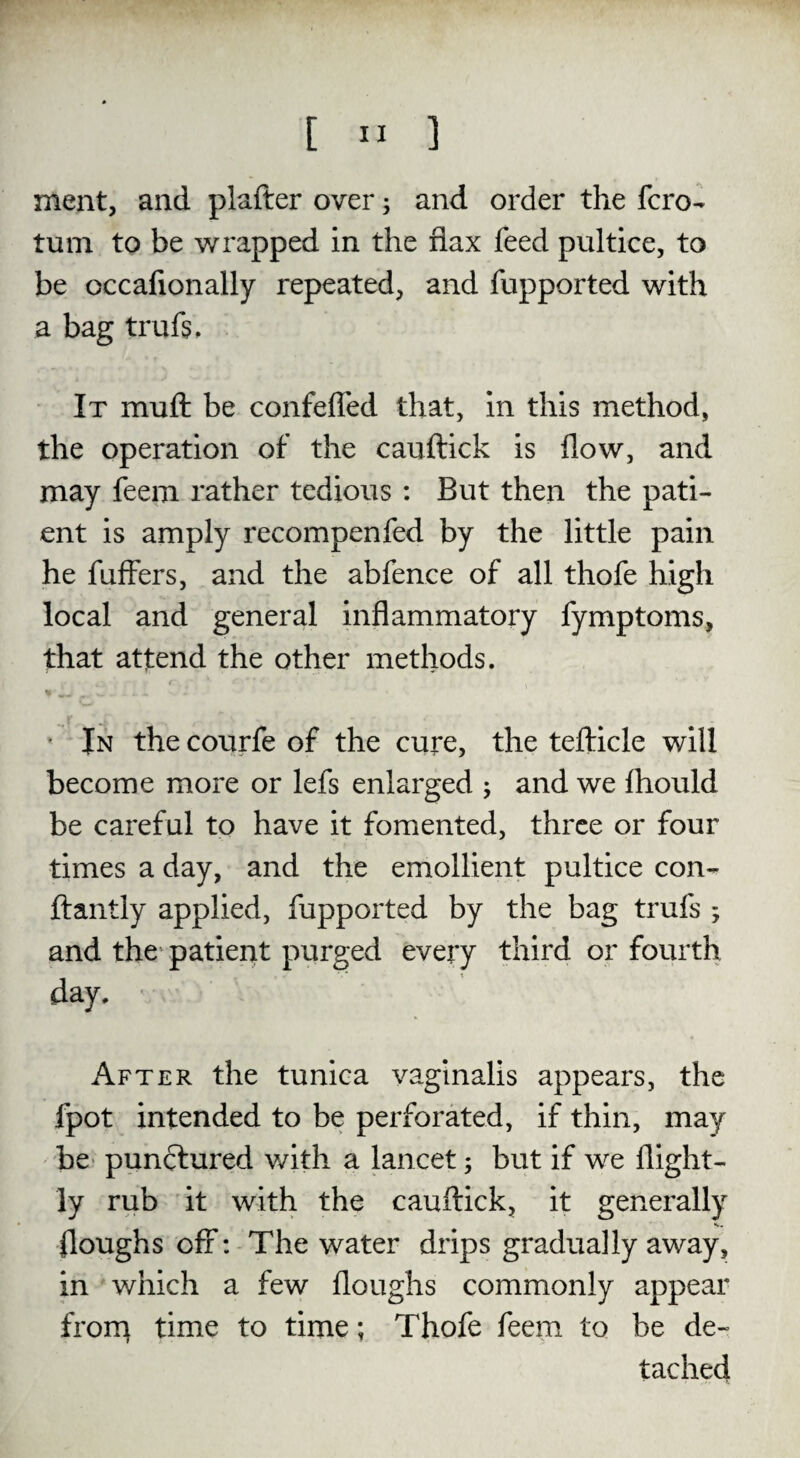 meat, and plafter over 5 and order the fcro- turn to be wrapped in the flax feed pultice, to be occafionally repeated, and fupported with a bag trufs. It muft be confeffed that, in this method, the operation of the cauftick is flow, and may feem rather tedious : But then the pati¬ ent is amply recompenfed by the little pain he fuffers, and the abfence of all thofe high local and general inflammatory fymptoms, that attend the other methods. In the courfe of the cure, the tefticle will become more or lefs enlarged ; and we fhould be careful to have it fomented, three or four times a day, and the emollient pultice con- ftantly applied, fupported by the bag trufs ; and the patient purged every third or fourth , r' 1 day. After the tunica vaginalis appears, the fpot intended to be perforated, if thin, may be punctured with a lancet; but if we llight- ly rub it with the cauftick, it generally {loughs off: The water drips gradually away, in which a few floughs commonly appear from time to time; Thofe feem to be de¬ tached