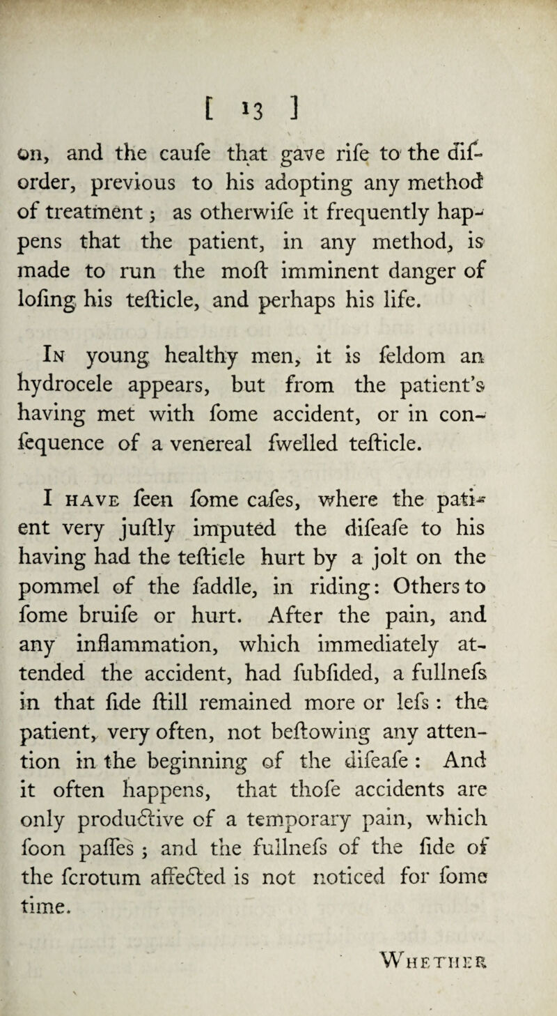 on, and the caufe that gave rife to the dis¬ order, previous to his adopting any method of treatment 5 as otherwife it frequently hap¬ pens that the patient, in any method, is- made to run the mod: imminent danger of lofing his tefticle, and perhaps his life. In young healthy men, it is feldom an hydrocele appears, but from the patient’s having met with fome accident, or in con- fequence of a venereal fwelled tefticle. I have feen fome cafes, where the pati¬ ent very juftly imputed the difeafe to his having had the tefticle hurt by a jolt on the pommel of the faddle, in riding: Others to fome bruife or hurt. After the pain, and any inflammation, which immediately at¬ tended the accident, had fubfided, a fullnefs in that fide ftill remained more or lefs: the patient, very often, not beftowing any atten¬ tion in the beginning of the difeafe : And it often happens, that thofe accidents are only productive of a temporary pain, which foon pafles ; and the fullnefs of the fide of the fcrotum affeCted is not noticed for fome time. Whether