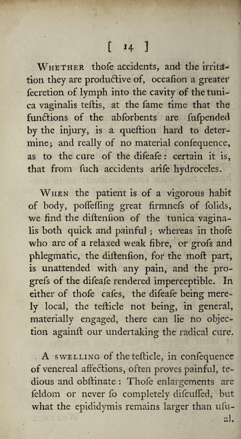 Whether thofe accidents, and the IrritaM tion they are productive of, occafion a greater fecretion of lymph into the cavity of the tuni¬ ca vaginalis teftis, at the fame time that the functions of the abforbents are fufpended by the injury, is a queftion hard to deter¬ mine; and really of no material confequence, as to the cure of the difeafe: certain it is, that from fuch accidents arife hydroceles. When the patient is of a vigorous habit of body, poffeffing great firmnefs of folids, we find the diftenfion of the tunica vagina¬ lis both quick and painful; whereas in thofe who are of a relaxed weak fibre, or grofs and phlegmatic, the diftenfion, for the moft part, is unattended with any pain, and the pro- grefs of the difeafe rendered imperceptible. In either of thofe cafes, the difeafe being mere¬ ly local, the tefticle not being, in general, materially engaged, there can lie no objec¬ tion againft our undertaking the radical cure. A swelling of the tefticle, in confequence of venereal affeCtions, often proves painf ul, te¬ dious and obftinate : Thofe enlargements are feldom or never fo completely difcufled, but what the epididymis remains larger than ufu- nl