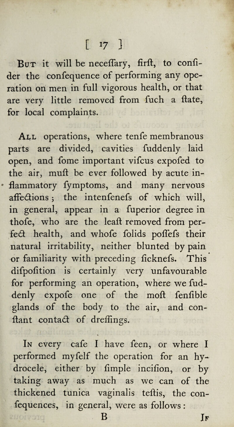 But it will be neceflary, firft, to confi- der the confequence of performing any ope¬ ration on men in full vigorous health, or that are very little removed from fuch a ftate, for local complaints. All operations, where tenfe membranous parts are divided, cavities fuddenly laid open, and fome important vifcus expofed to the air, muft be ever followed by acute in- * flammatory fymptoms, and many nervous affedtions 3 the intenfenefs of which will, in general, appear in a fuperior degree in thofe, who are the leaft removed from per¬ fect health, and whofe folids poffefs their natural irritability, neither blunted by pain or familiarity with preceding ficknefs. This difpofition is certainly very unfavourable for performing an operation, where we fud¬ denly expofe one of the moft fenfible glands of the body to the air, and con- ftant contadt of dreffings. % In every cafe I have feen, or where I performed myfelf the operation for an hy¬ drocele, either by fimple incifion, or by taking away as much as we can of the thickened tunica vaginalis teftis, the con- fequences, in general, were as follows: B If