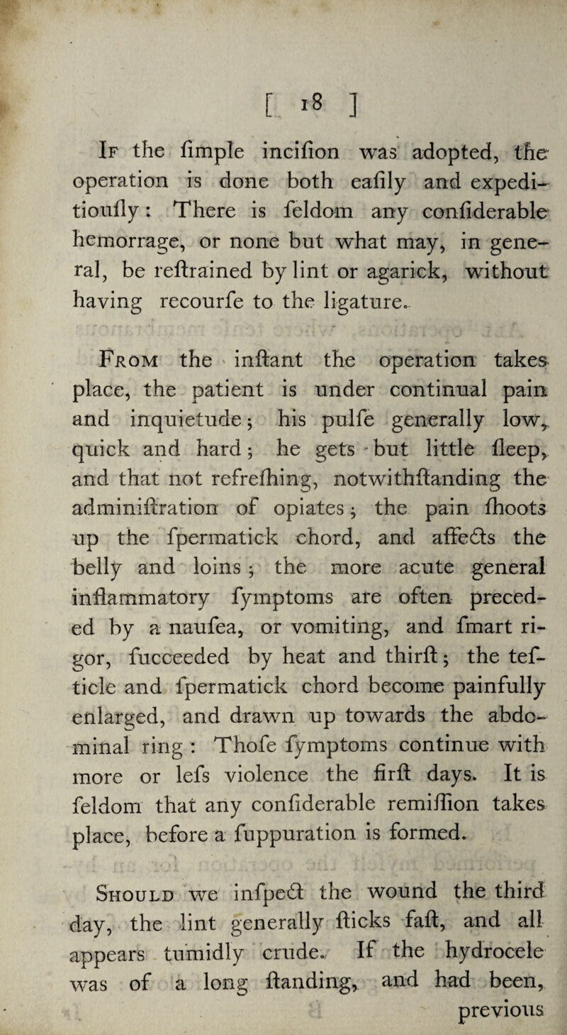 [ *8 ] If the Ample incifion was adopted, the operation is done both eafily and expedi- tioufly: There is feldom any confiderable hemorrage, or none but what may, in gene¬ ral, be reftrained by lint or agarick, without having recourfe to the ligature. From the inftant the operation takes place, the patient is under continual pain and inquietude; his pulfe generally lowr quick and hard; he gets but little fleep, and that not refrefhing, notwithfianding the adminiftration of opiates * the pain fhoots up the fpermatick chord, and affeds the belly and loins $ the more acute general inflammatory fymptoms are often preced¬ ed by a naufea, or vomiting, and fmart ri¬ gor, fucceeded by heat and thirft; the tef- tide and fpermatick chord become painfully enlarged, and drawn up towards the abdo¬ minal ring : Thofe fymptoms continue with more or lefs violence the firfl; days. It is feldom that any confiderable remiflion takes place, before a fuppuration is formed. Should we infped the wound the third day, the lint generally flicks faft, and all appears tumidly crude. If the hydrocele was of a long Handing, and had been, previous