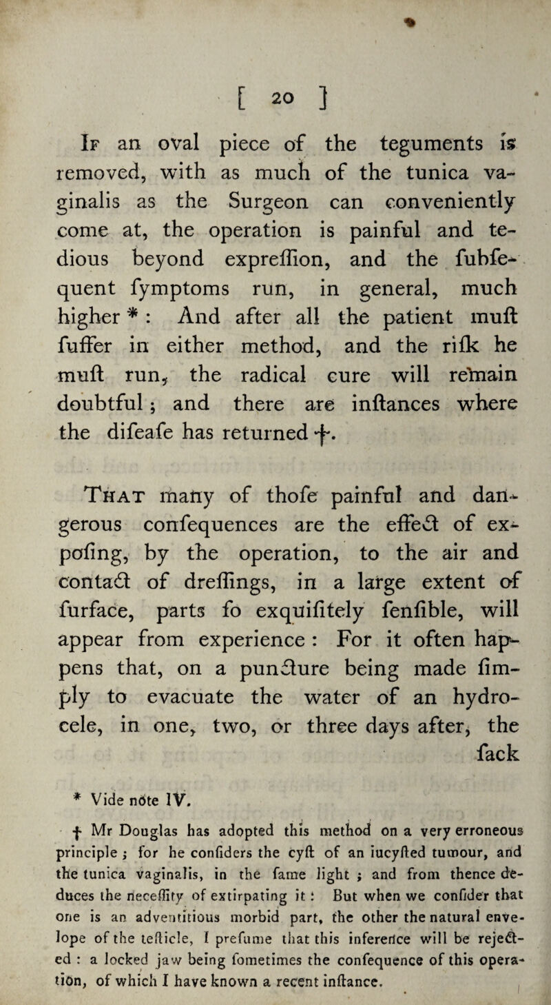 If an oval piece of the teguments is removed, with as much of the tunica va¬ ginalis as the Surgeon can conveniently come at, the operation is painful and te¬ dious beyond expreftion, and the fubfe- quent fymptoms run, in general, much higher * : And after all the patient muft fuffer in either method, and the rifk he muft run, the radical cure will re'main doubtful; and there are inftances where the difeafe has returned That many of thofe painful and dan^- gerous confequences are the effedt of ex- pofing, by the operation, to the air and contadt of drellings, in a large extent of furface, parts fo exquifitely fenfible, will appear from experience : For it often hap¬ pens that, on a pundlure being made Am¬ ply to evacuate the water of an hydro¬ cele, in one, two, or three days after, the fack * Vide ndte IV. f Mr Douglas has adopted this method on a very erroneous principle ; for he confiders the cyft of an iucyfted tumour, and the tunica vaginalis, in the fame light ; and from thence de¬ duces the rieceffify of extirpating it .* But when we confider that one is an adventitious morbid part, the other the natural enve¬ lope of the tefticle, I prefume that this inference will be rejed- ed : a locked jaw being lometimes the confequence of this opera¬ tion, of which I have known a recent inftance.