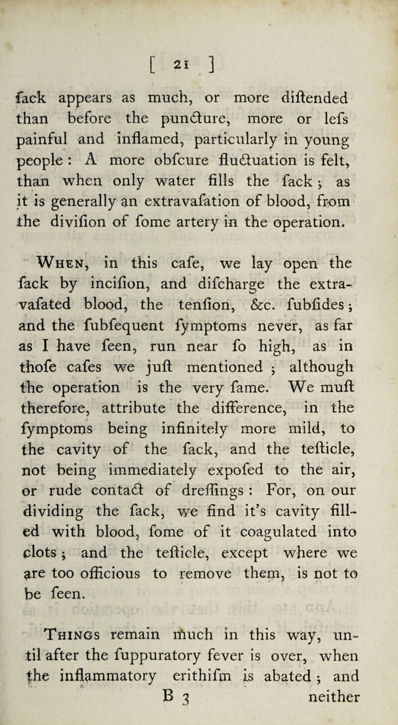 [ 2! ] fack appears as much, or more diftended than before the pundure, more or lefs painful and inflamed, particularly in young people : A more obfcure fluduation is felt, than when only water fills the fack; as it is generally an extravafation of blood, from the divifion of fome artery in the operation. When, in this cafe, we lay open the fack by incifion, and difcharge the extra- vafated blood, the tenfion, &c. fubfides j and the fubfequent fymptoms never, as far as I have feen, run near fo high, as in thofe cafes we juft mentioned ; although the operation is the very fame. We muft therefore, attribute the difference, in the fymptoms being infinitely more mild, to the cavity of the fack, and the tefticle, not being immediately expofed to the air, or rude contad of dreflings : For, on our dividing the fack, we find it’s cavity fill¬ ed with blood, fome of it coagulated into clots; and the tefticle, except where we are too officious to remove them, is not to be feen. Things remain much in this way, un¬ til after the fuppuratory fever is over, when the inflammatory erithifm is abated; and B 3 neither