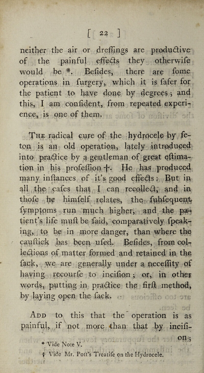 neither the air or dreffings are produ&ive of the painful effe&s they otherwife would be *. Befides, there are fome operations in furgery, which it is fafer for the patient to have done by degrees j and this, I am confident, from repeated experi¬ ence, is one of them. The radical cure of tfie hydrocele by fe~ ton is an old operation, lately introduced into pra&ice by a gentleman of great eftima- tion in his profefilon •f*. He has produced many inftances of it’s good effe&s ; But in all the cafes that I can recoiled!, and in thofe he himfelf relates, the fubfequen.t fymptoms run much higher, and. the pa¬ tient’s life muft be faid, comparatively {peak¬ ing, to be in more danger, than wkere the caufiick has been ufed. Befides, from col¬ lections of matter formed and retained in the fack, we are generally under a neceftity of having recourfe to incifion; or, in other words, putting in pra&ice the firft method, by laying open the fack. • Add to this that the operation is as painful, if not more than that by incifi- on ; * Vide Note V. f Vide Mr. Pott’s Treatife on the Hydrocele. , t ' »■ W ( .