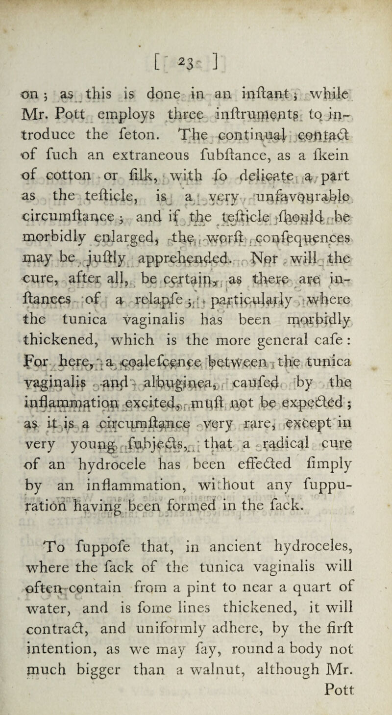 [; *3- ] on j as this is done in an inftant; while Mr. Pott employs three inftrurrients to in¬ troduce the feton. The continual contact of fuch an extraneous fubftance, as a Ikein of cotton or filk, with fo delicate a part as the tefticle, is a very unfavourable circumftance ; and if the tefticle fflould be morbidly enlarged, the;jworft confequences may be juftly apprehended. Nor , will the cure, after all, be certaiip* as there arc in- ftances of a relapfe particularly where V »• f the tunica vaginalis has been morbidly thickened, which is the more general cafe : For here,; a coalefcence between the tunica vaginalis . and - albuginea, caufed by the inflammation excited,^muft not be expeded; as it is a circumftance very rare, except in very young, fubjeds, ; that a radical cure of an hydrocele has been effeded Amply by an inflammation, without any fuppu- ration having been formed in the fack. To fuppofe that, in ancient hydroceles, where the fack of the tunica vaginalis will often-contain from a pint to near a quart of water, and is feme lines thickened, it will contrad, and uniformly adhere, by the firft intention, as wTe may fay, round a body not tnuch bigger than a walnut, although Mr. Pott