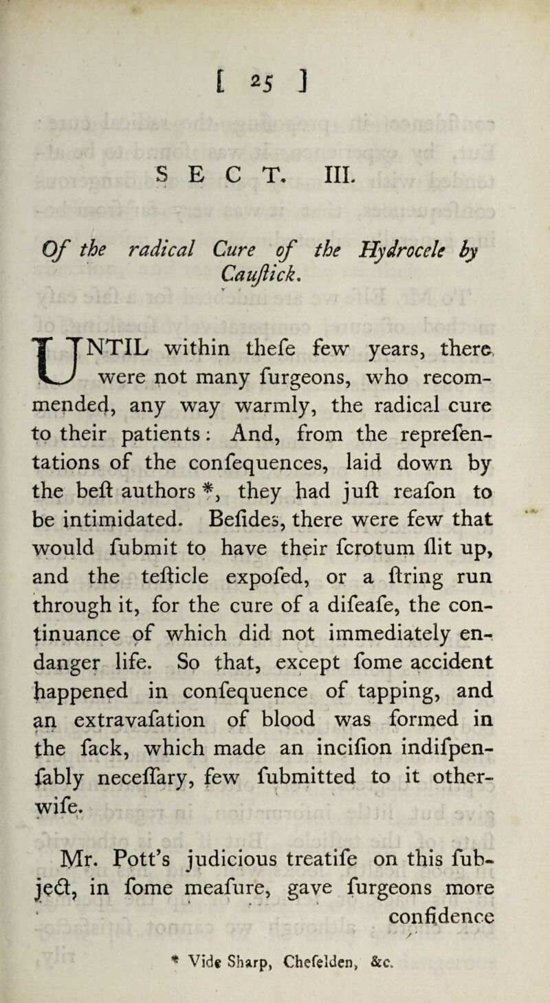 SECT. III. Of the radical Cure of the Hydrocele by Caufick. NTIL within thefe few years, there s^J were not many furgeons, who recom¬ mended, any way warmly, the radical cure to their patients: And, from the reprefen- tations of the confequences, laid down by the beft authors *, they had juft realon to be intimidated. Betides, there were few that would fubmit to have their fcrotum flit up, and the tefticle expofed, or a tiring run through it, for the cure of a difeafe, the con¬ tinuance of which did not immediately en¬ danger life. So that, except fome accident happened in confequence of tapping, and an extravafation of blood was formed in the fack, which made an incifion indifpen- fably neceflary, few fubmitted to it other- wife. .t • 1 ; Mr. Pott’s judicious treatife on this fub~ je£t, in fome meafure, gave furgeons more * • • .* * v confidence * Vide Sharp, Chefelden, &c.