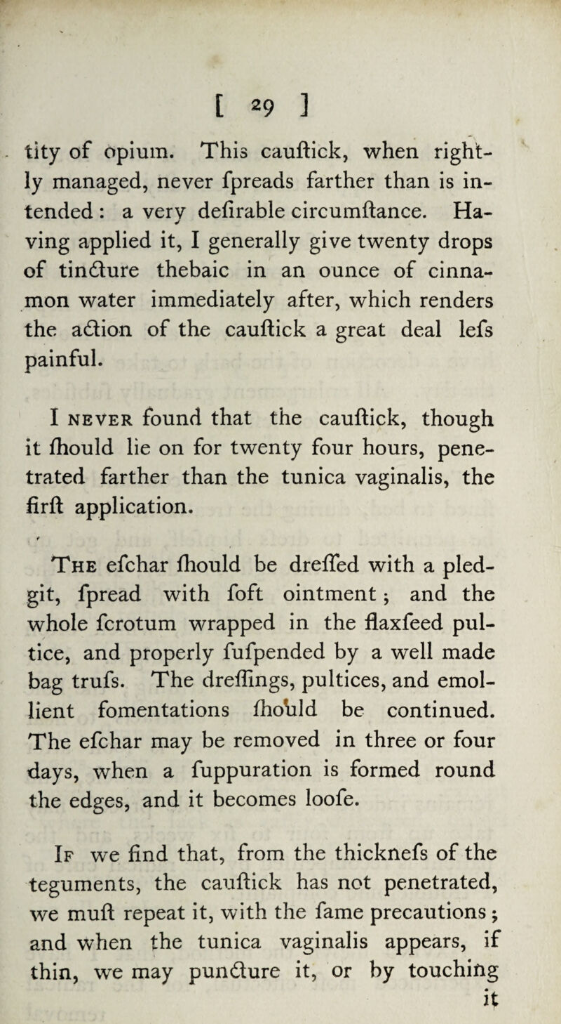 tity of opium. This cauftick, when right¬ ly managed, never fpreads farther than is in¬ tended : a very defirable circumftance. Ha- ✓ ving applied it, I generally give twenty drops of tindure thebaic in an ounce of cinna¬ mon water immediately after, which renders the adion of the cauftick a great deal lefs painful. I never found that the cauftick, though it fhould lie on for twenty four hours, pene¬ trated farther than the tunica vaginalis, the firft application. t The efchar fhould be drefled with a pled- git, fpread with foft ointment; and the whole fcrotum wrapped in the flaxfeed pul- tice, and properly fufpended by a well made bag trufs. The dreffings, pultices, and emol¬ lient fomentations ftxAild be continued. The efchar may be removed in three or four days, when a fuppuration is formed round the edges, and it becomes loofe. If we find that, from the thicknefs of the teguments, the cauftick has not penetrated, we muft repeat it, with the fame precautions ; and when the tunica vaginalis appears, if thin, we may pundure it, or by touching • it