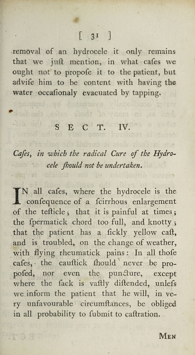 removal of an hydrocele it only remains that we juft mention, in what cafes we ought not to propofe it to the patient, but advife him to be content with having the water occafionaly evacuated by tapping. SECT. IV. Cafes, in which the radical Cure of the Hydro¬ cele fhould not be undertaken. IN all cafes, where the hydrocele is the confequence of a fcirrhous enlargement of the tefticle; that it is painful at times ; the fpermatick chord too full, and knotty *, that the patient has a fickly yellow caft, and is troubled, on the change of weather, with flying rheumatick pains : In all thofe cafes,- the cauftick fhould never be pro- pofed, nor even the punfture, except where the fack is vaftly diftended, unlefs we inform the patient that he will, in ve¬ ry unfavourable circumftances, be obliged in all probability to fubmit to caftration. Men