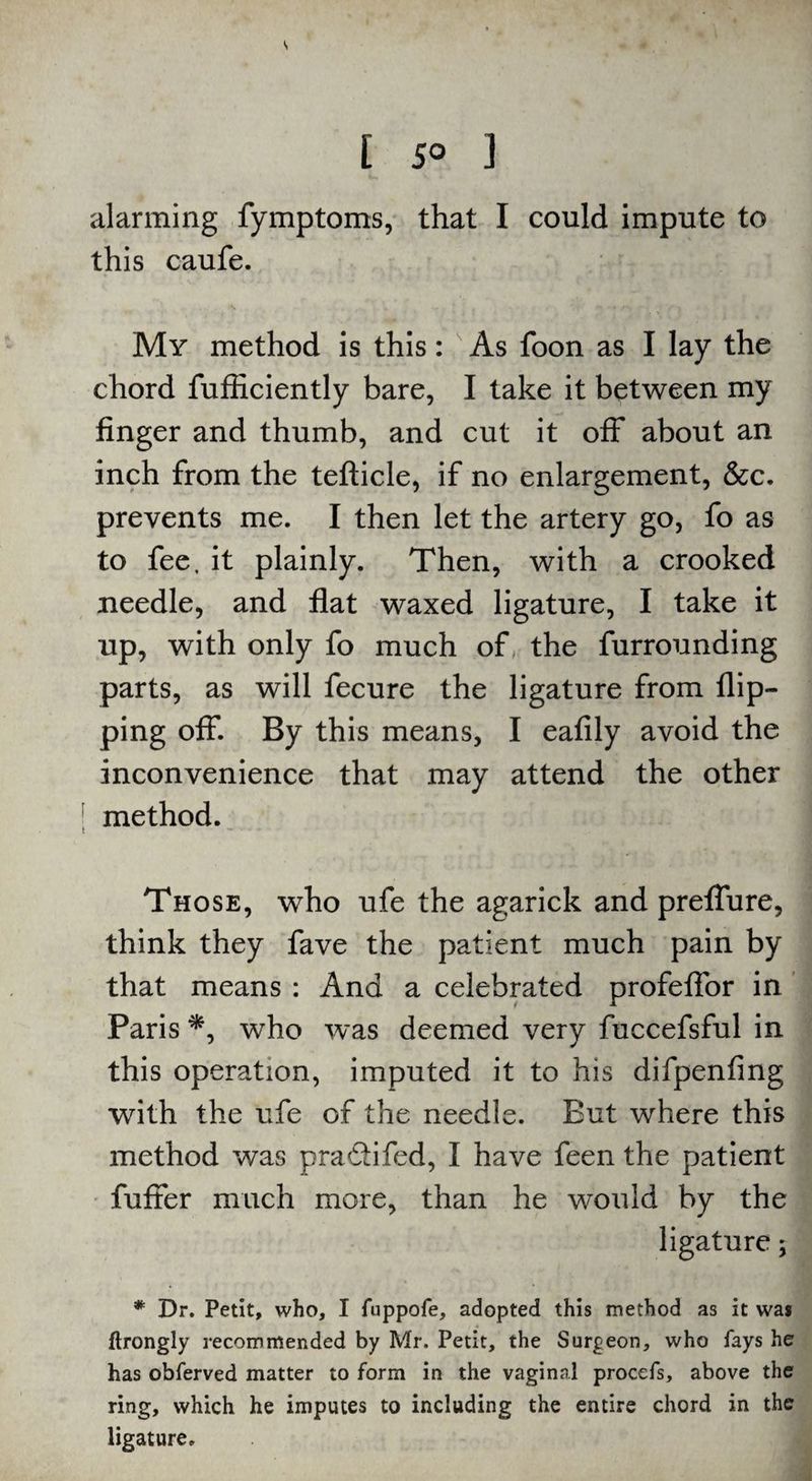 [ 5° ] alarming fymptoms, that I could impute to this caufe. My method is this: As foon as I lay the chord fufficiently bare, I take it between my finger and thumb, and cut it off about an inch from the tefticle, if no enlargement, &c. prevents me. I then let the artery go, fo as to fee, it plainly. Then, with a crooked needle, and flat waxed ligature, I take it up, with only fo much of the furrounding parts, as will fecure the ligature from flip¬ ping off. By this means, I eafily avoid the inconvenience that may attend the other method. Those, who ufe the agarick and preffure, think they fave the patient much pain by that means : And a celebrated profeflor in Paris *, who was deemed very fuccefsful in this operation, imputed it to his difpenfing with the ufe of the needle. But where this method was pra&ifed, I have feen the patient fuffer much more, than he would by the ligature; * Dr. Petit, who, I fuppofe, adopted this method as it was ftrongly recommended by Mr. Petit, the Surgeon, who fays he has obferved matter to form in the vaginal procefs, above the ring, which he imputes to including the entire chord in the ligature.